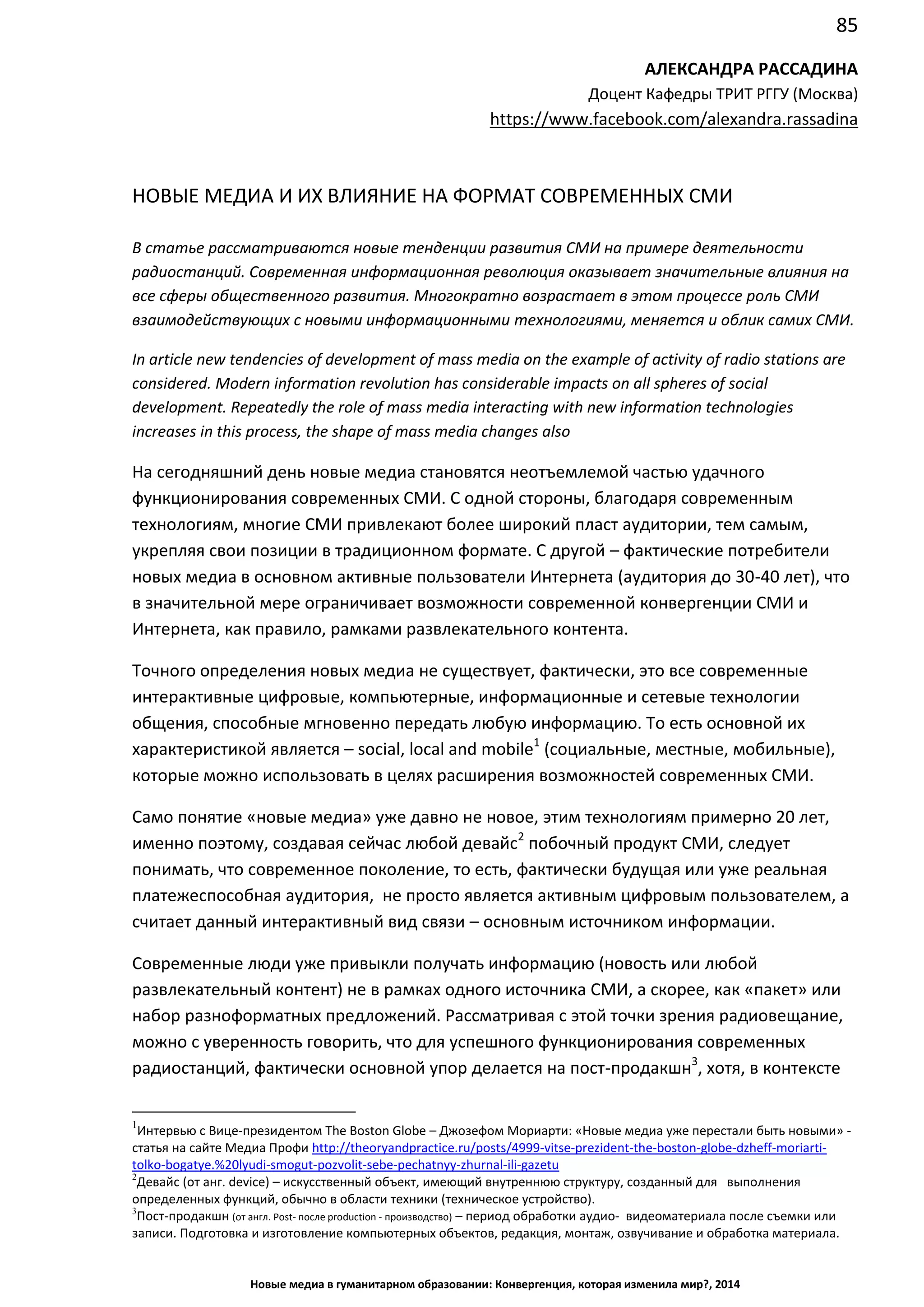 85
Новые медиа в гуманитарном образовании: Конвергенция, которая изменила мир?, 2014
АЛЕКСАНДРА РАССАДИНА
Доцент Кафедры ТРИТ РГГУ (Москва)
https://www.facebook.com/alexandra.rassadina
НОВЫЕ МЕДИА И ИХ ВЛИЯНИЕ НА ФОРМАТ СОВРЕМЕННЫХ СМИ
В статье рассматриваются новые тенденции развития СМИ на примере деятельности
радиостанций. Современная информационная революция оказывает значительные влияния на
все сферы общественного развития. Многократно возрастает в этом процессе роль СМИ
взаимодействующих с новыми информационными технологиями, меняется и облик самих СМИ.
In article new tendencies of development of mass media on the example of activity of radio stations are
considered. Modern information revolution has considerable impacts on all spheres of social
development. Repeatedly the role of mass media interacting with new information technologies
increases in this process, the shape of mass media changes also
На сегодняшний день новые медиа становятся неотъемлемой частью удачного
функционирования современных СМИ. С одной стороны, благодаря современным
технологиям, многие СМИ привлекают более широкий пласт аудитории, тем самым,
укрепляя свои позиции в традиционном формате. С другой – фактические потребители
новых медиа в основном активные пользователи Интернета (аудитория до 30-40 лет), что
в значительной мере ограничивает возможности современной конвергенции СМИ и
Интернета, как правило, рамками развлекательного контента.
Точного определения новых медиа не существует, фактически, это все современные
интерактивные цифровые, компьютерные, информационные и сетевые технологии
общения, способные мгновенно передать любую информацию. То есть основной их
характеристикой является – soсial, local and mobile1
(социальные, местные, мобильные),
которые можно использовать в целях расширения возможностей современных СМИ.
Само понятие «новые медиа» уже давно не новое, этим технологиям примерно 20 лет,
именно поэтому, создавая сейчас любой девайс2
побочный продукт СМИ, следует
понимать, что современное поколение, то есть, фактически будущая или уже реальная
платежеспособная аудитория, не просто является активным цифровым пользователем, а
считает данный интерактивный вид связи – основным источником информации.
Современные люди уже привыкли получать информацию (новость или любой
развлекательный контент) не в рамках одного источника СМИ, а скорее, как «пакет» или
набор разноформатных предложений. Рассматривая с этой точки зрения радиовещание,
можно с уверенность говорить, что для успешного функционирования современных
радиостанций, фактически основной упор делается на пост-продакшн3
, хотя, в контексте
1
Интервью с Вице-президентом The Boston Globe – Джозефом Мориарти: «Новые медиа уже перестали быть новыми» -
статья на сайте Медиа Профи http://theoryandpractice.ru/posts/4999-vitse-prezident-the-boston-globe-dzheff-moriarti-
tolko-bogatye.%20lyudi-smogut-pozvolit-sebe-pechatnyy-zhurnal-ili-gazetu
2
Девайс (от анг. device) – искусственный объект, имеющий внутреннюю структуру, созданный для выполнения
определенных функций, обычно в области техники (техническое устройство).
3
Пост-продакшн (от англ. Post- после production - производство) – период обработки аудио- видеоматериала после съемки или
записи. Подготовка и изготовление компьютерных объектов, редакция, монтаж, озвучивание и обработка материала.
 