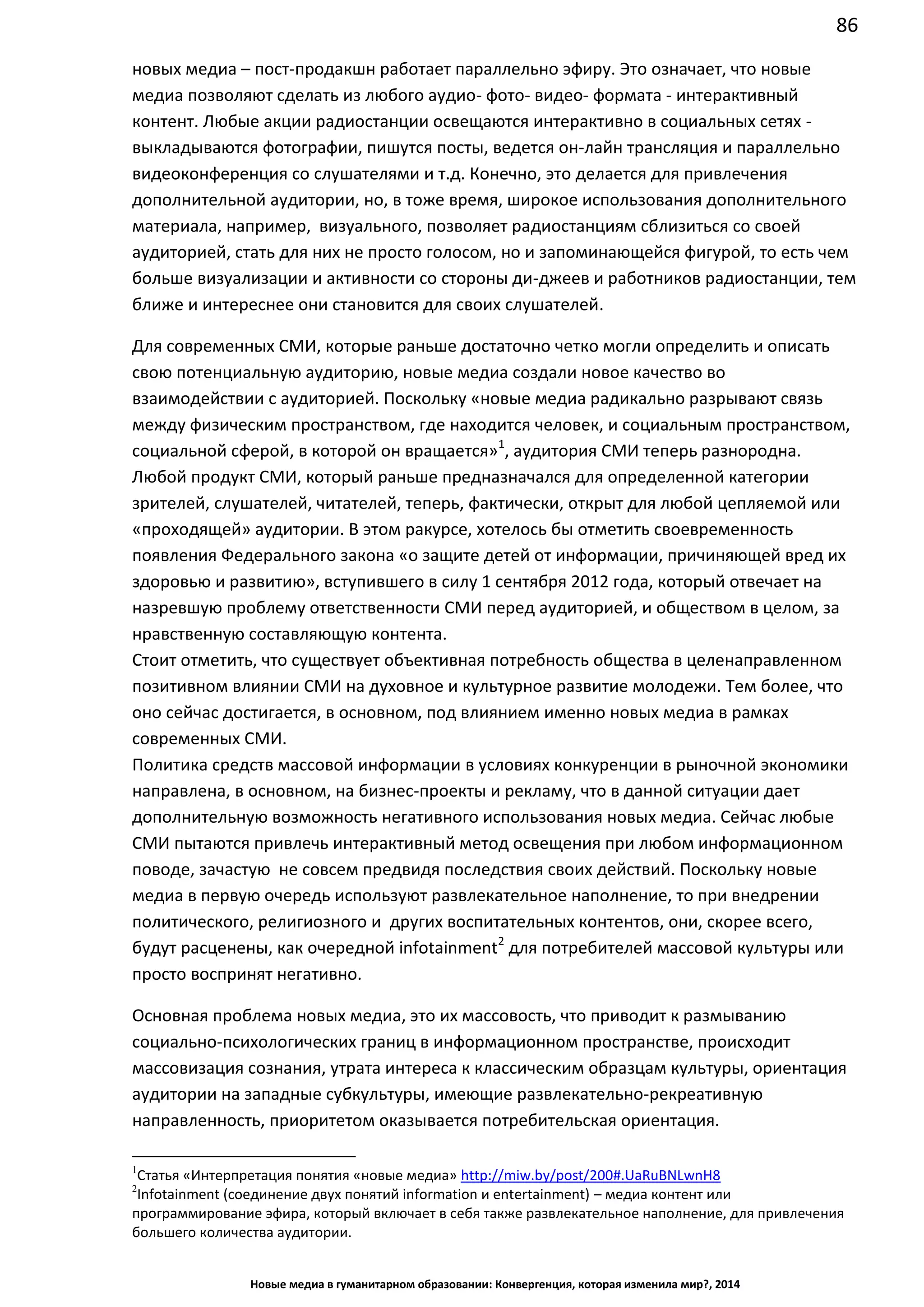 86
Новые медиа в гуманитарном образовании: Конвергенция, которая изменила мир?, 2014
новых медиа – пост-продакшн работает параллельно эфиру. Это означает, что новые
медиа позволяют сделать из любого аудио- фото- видео- формата - интерактивный
контент. Любые акции радиостанции освещаются интерактивно в социальных сетях -
выкладываются фотографии, пишутся посты, ведется он-лайн трансляция и параллельно
видеоконференция со слушателями и т.д. Конечно, это делается для привлечения
дополнительной аудитории, но, в тоже время, широкое использования дополнительного
материала, например, визуального, позволяет радиостанциям сблизиться со своей
аудиторией, стать для них не просто голосом, но и запоминающейся фигурой, то есть чем
больше визуализации и активности со стороны ди-джеев и работников радиостанции, тем
ближе и интереснее они становится для своих слушателей.
Для современных СМИ, которые раньше достаточно четко могли определить и описать
свою потенциальную аудиторию, новые медиа создали новое качество во
взаимодействии с аудиторией. Поскольку «новые медиа радикально разрывают связь
между физическим пространством, где находится человек, и социальным пространством,
социальной сферой, в которой он вращается»1
, аудитория СМИ теперь разнородна.
Любой продукт СМИ, который раньше предназначался для определенной категории
зрителей, слушателей, читателей, теперь, фактически, открыт для любой цепляемой или
«проходящей» аудитории. В этом ракурсе, хотелось бы отметить своевременность
появления Федерального закона «о защите детей от информации, причиняющей вред их
здоровью и развитию», вступившего в силу 1 сентября 2012 года, который отвечает на
назревшую проблему ответственности СМИ перед аудиторией, и обществом в целом, за
нравственную составляющую контента.
Стоит отметить, что существует объективная потребность общества в целенаправленном
позитивном влиянии СМИ на духовное и культурное развитие молодежи. Тем более, что
оно сейчас достигается, в основном, под влиянием именно новых медиа в рамках
современных СМИ.
Политика средств массовой информации в условиях конкуренции в рыночной экономики
направлена, в основном, на бизнес-проекты и рекламу, что в данной ситуации дает
дополнительную возможность негативного использования новых медиа. Сейчас любые
СМИ пытаются привлечь интерактивный метод освещения при любом информационном
поводе, зачастую не совсем предвидя последствия своих действий. Поскольку новые
медиа в первую очередь используют развлекательное наполнение, то при внедрении
политического, религиозного и других воспитательных контентов, они, скорее всего,
будут расценены, как очередной infotainment2
для потребителей массовой культуры или
просто воспринят негативно.
Основная проблема новых медиа, это их массовость, что приводит к размыванию
социально-психологических границ в информационном пространстве, происходит
массовизация сознания, утрата интереса к классическим образцам культуры, ориентация
аудитории на западные субкультуры, имеющие развлекательно-рекреативную
направленность, приоритетом оказывается потребительская ориентация.
1
Статья «Интерпретация понятия «новые медиа» http://miw.by/post/200#.UaRuBNLwnH8
2
Infotainment (соединение двух понятий information и entertainment) – медиа контент или
программирование эфира, который включает в себя также развлекательное наполнение, для привлечения
большего количества аудитории.
 