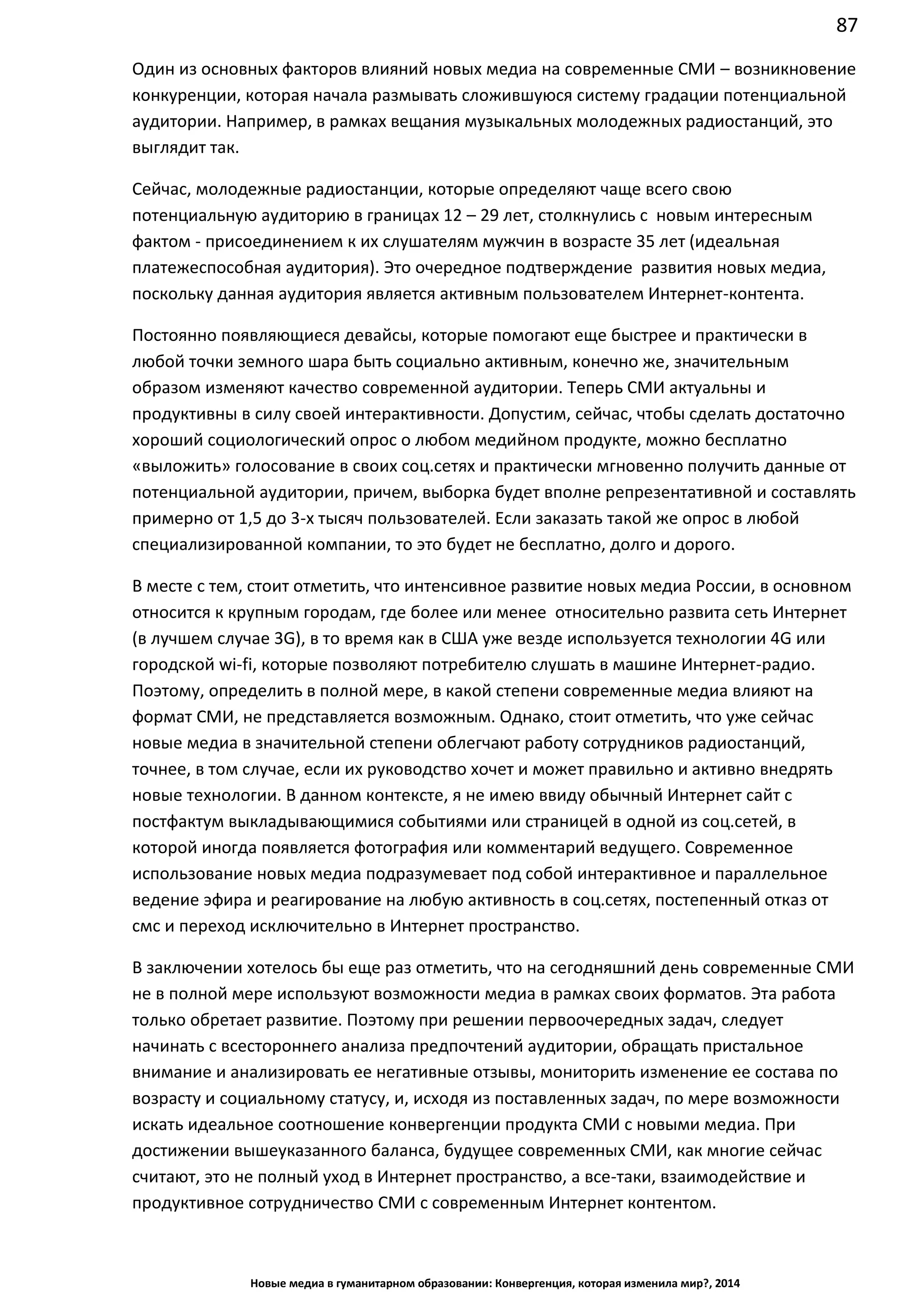 87
Новые медиа в гуманитарном образовании: Конвергенция, которая изменила мир?, 2014
Один из основных факторов влияний новых медиа на современные СМИ – возникновение
конкуренции, которая начала размывать сложившуюся систему градации потенциальной
аудитории. Например, в рамках вещания музыкальных молодежных радиостанций, это
выглядит так.
Сейчас, молодежные радиостанции, которые определяют чаще всего свою
потенциальную аудиторию в границах 12 – 29 лет, столкнулись с новым интересным
фактом - присоединением к их слушателям мужчин в возрасте 35 лет (идеальная
платежеспособная аудитория). Это очередное подтверждение развития новых медиа,
поскольку данная аудитория является активным пользователем Интернет-контента.
Постоянно появляющиеся девайсы, которые помогают еще быстрее и практически в
любой точки земного шара быть социально активным, конечно же, значительным
образом изменяют качество современной аудитории. Теперь СМИ актуальны и
продуктивны в силу своей интерактивности. Допустим, сейчас, чтобы сделать достаточно
хороший социологический опрос о любом медийном продукте, можно бесплатно
«выложить» голосование в своих соц.сетях и практически мгновенно получить данные от
потенциальной аудитории, причем, выборка будет вполне репрезентативной и составлять
примерно от 1,5 до 3-х тысяч пользователей. Если заказать такой же опрос в любой
специализированной компании, то это будет не бесплатно, долго и дорого.
В месте с тем, стоит отметить, что интенсивное развитие новых медиа России, в основном
относится к крупным городам, где более или менее относительно развита сеть Интернет
(в лучшем случае 3G), в то время как в США уже везде используется технологии 4G или
городской wi-fi, которые позволяют потребителю слушать в машине Интернет-радио.
Поэтому, определить в полной мере, в какой степени современные медиа влияют на
формат СМИ, не представляется возможным. Однако, стоит отметить, что уже сейчас
новые медиа в значительной степени облегчают работу сотрудников радиостанций,
точнее, в том случае, если их руководство хочет и может правильно и активно внедрять
новые технологии. В данном контексте, я не имею ввиду обычный Интернет сайт с
постфактум выкладывающимися событиями или страницей в одной из соц.сетей, в
которой иногда появляется фотография или комментарий ведущего. Современное
использование новых медиа подразумевает под собой интерактивное и параллельное
ведение эфира и реагирование на любую активность в соц.сетях, постепенный отказ от
смс и переход исключительно в Интернет пространство.
В заключении хотелось бы еще раз отметить, что на сегодняшний день современные СМИ
не в полной мере используют возможности медиа в рамках своих форматов. Эта работа
только обретает развитие. Поэтому при решении первоочередных задач, следует
начинать с всестороннего анализа предпочтений аудитории, обращать пристальное
внимание и анализировать ее негативные отзывы, мониторить изменение ее состава по
возрасту и социальному статусу, и, исходя из поставленных задач, по мере возможности
искать идеальное соотношение конвергенции продукта СМИ с новыми медиа. При
достижении вышеуказанного баланса, будущее современных СМИ, как многие сейчас
считают, это не полный уход в Интернет пространство, а все-таки, взаимодействие и
продуктивное сотрудничество СМИ с современным Интернет контентом.
 