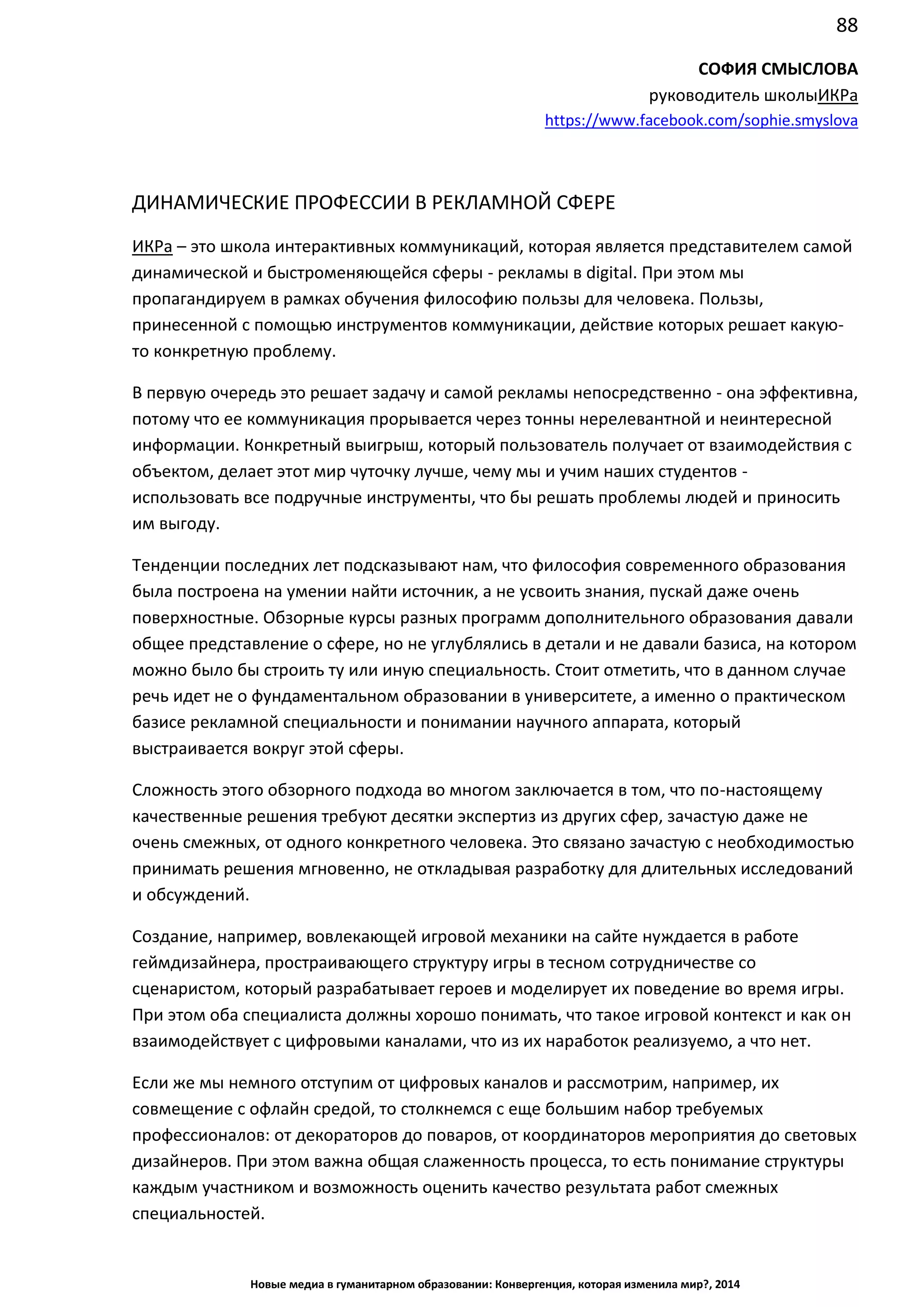 88
Новые медиа в гуманитарном образовании: Конвергенция, которая изменила мир?, 2014
СОФИЯ СМЫСЛОВА
руководитель школы ИКРа
https://www.facebook.com/sophie.smyslova
ДИНАМИЧЕСКИЕ ПРОФЕССИИ В РЕКЛАМНОЙ СФЕРЕ
ИКРа – это школа интерактивных коммуникаций, которая является представителем самой
динамической и быстроменяющейся сферы - рекламы в digital. При этом мы
пропагандируем в рамках обучения философию пользы для человека. Пользы,
принесенной с помощью инструментов коммуникации, действие которых решает какую-
то конкретную проблему.
В первую очередь это решает задачу и самой рекламы непосредственно - она эффективна,
потому что ее коммуникация прорывается через тонны нерелевантной и неинтересной
информации. Конкретный выигрыш, который пользователь получает от взаимодействия с
объектом, делает этот мир чуточку лучше, чему мы и учим наших
студентов - использовать все подручные инструменты, что бы решать проблемы людей и
приносить им выгоду.
Тенденции последних лет подсказывают нам, что философия современного образования
была построена на умении найти источник, а не усвоить знания, пускай даже очень
поверхностные. Обзорные курсы разных программ дополнительного образования давали
общее представление о сфере, но не углублялись в детали и не давали базиса, на котором
можно было бы строить ту или иную специальность. Стоит отметить, что в данном случае
речь идет не о фундаментальном образовании в университете, а именно о практическом
базисе рекламной специальности и понимании научного аппарата, который
выстраивается вокруг этой сферы.
Сложность этого обзорного подхода во многом заключается в том, что по-настоящему
качественные решения требуют десятки экспертиз из других сфер, зачастую даже не
очень смежных, от одного конкретного человека. Это связано зачастую с необходимостью
принимать решения мгновенно, не откладывая разработку для длительных исследований
и обсуждений.
Создание, например, вовлекающей игровой механики на сайте нуждается в работе
геймдизайнера, простраивающего структуру игры в тесном сотрудничестве со
сценаристом, который разрабатывает героев и моделирует их поведение во время игры.
При этом оба специалиста должны хорошо понимать, что такое игровой контекст и как он
взаимодействует с цифровыми каналами, что из их наработок реализуемо, а что нет.
Если же мы немного отступим от цифровых каналов и рассмотрим, например, их
совмещение с офлайн средой, то столкнемся с еще большим набор требуемых
профессионалов: от декораторов до поваров, от координаторов мероприятия до световых
дизайнеров. При этом важна общая слаженность процесса, то есть понимание структуры
каждым участником и возможность оценить качество результата работ смежных
специальностей.
 