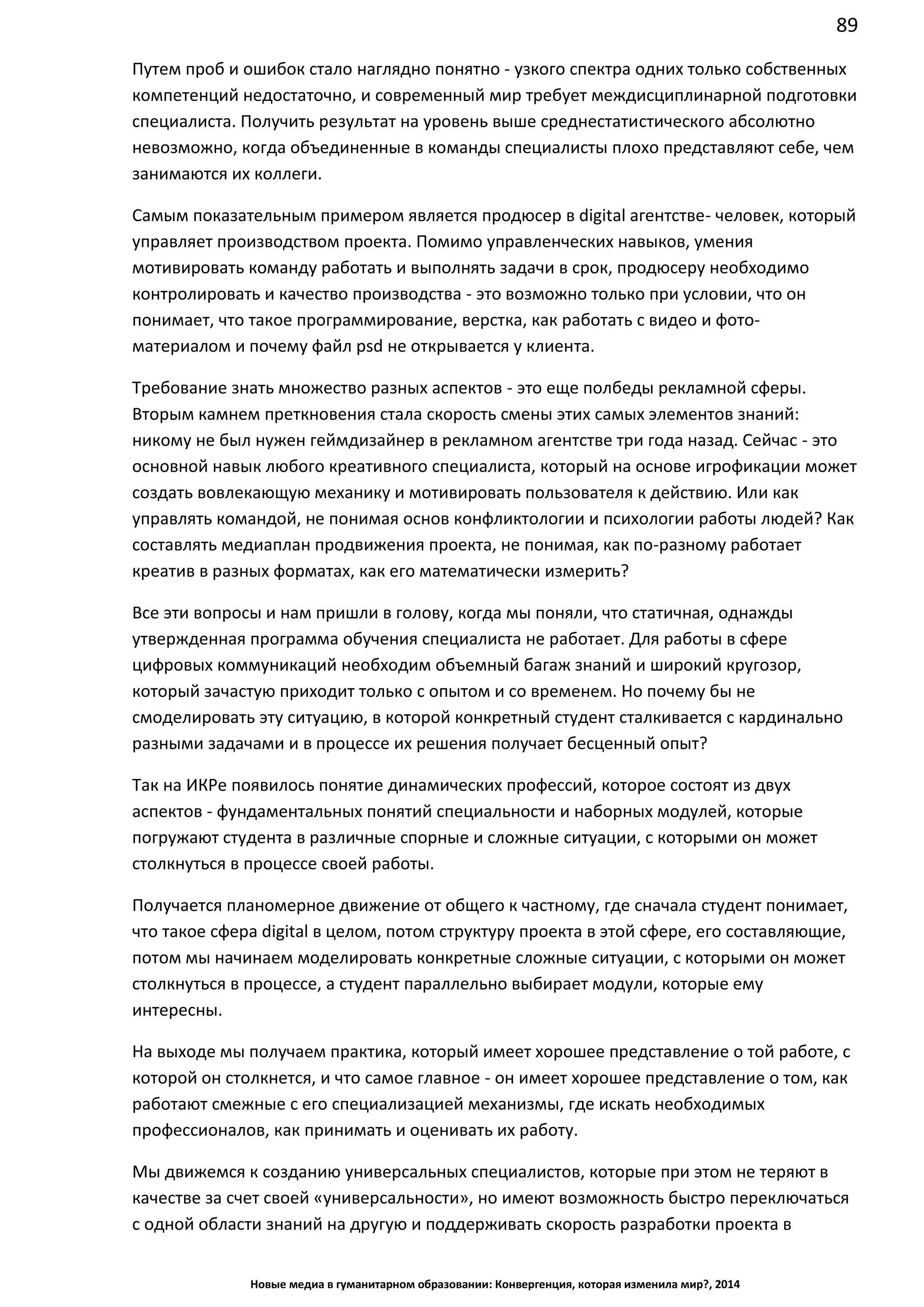 89
Новые медиа в гуманитарном образовании: Конвергенция, которая изменила мир?, 2014
Путем проб и ошибок стало наглядно понятно - узкого спектра одних только собственных
компетенций недостаточно, и современный мир требует междисциплинарной подготовки
специалиста. Получить результат на уровень выше среднестатистического абсолютно
невозможно, когда объединенные в команды специалисты плохо представляют себе, чем
занимаются их коллеги.
Самым показательным примером является продюсер в digital агентстве - человек,
который управляет производством проекта. Помимо управленческих навыков, умения
мотивировать команду работать и выполнять задачи в срок, продюсеру необходимо
контролировать и качество производства - это возможно только при условии, что он
понимает, что такое программирование, верстка, как работать с видео и фото-
материалом и почему файл psd не открывается у клиента.
Требование знать множество разных аспектов - это еще полбеды рекламной сферы.
Вторым камнем преткновения стала скорость смены этих самых элементов знаний:
никому не был нужен геймдизайнер в рекламном агентстве три года назад. Сейчас - это
основной навык любого креативного специалиста, который на основе игрофикации может
создать вовлекающую механику и мотивировать пользователя к действию. Или как
управлять командой, не понимая основ конфликтологии и психологии работы людей? Как
составлять медиаплан продвижения проекта, не понимая, как по-разному работает
креатив в разных форматах, как его математически измерить?
Все эти вопросы и нам пришли в голову, когда мы поняли, что статичная, однажды
утвержденная программа обучения специалиста не работает. Для работы в сфере
цифровых коммуникаций необходим объемный багаж знаний и широкий кругозор,
который зачастую приходит только с опытом и со временем. Но почему бы не
смоделировать эту ситуацию, в которой конкретный студент сталкивается с кардинально
разными задачами и в процессе их решения получает бесценный опыт?
Так на ИКРе появилось понятие динамических профессий, которое состоят из двух
аспектов - фундаментальных понятий специальности и наборных модулей, которые
погружают студента в различные спорные и сложные ситуации, с которыми он может
столкнуться в процессе своей работы.
Получается планомерное движение от общего к частному, где сначала студент понимает,
что такое сфера digital в целом, потом структуру проекта в этой сфере, его составляющие,
потом мы начинаем моделировать конкретные сложные ситуации, с которыми он может
столкнуться в процессе, а студент параллельно выбирает модули, которые ему
интересны.
На выходе мы получаем практика, который имеет хорошее представление о той работе, с
которой он столкнется, и что самое главное - он имеет хорошее представление о том, как
работают смежные с его специализацией механизмы, где искать необходимых
профессионалов, как принимать и оценивать их работу.
Мы движемся к созданию универсальных специалистов, которые при этом не теряют в
качестве за счет своей «универсальности», но имеют возможность быстро переключаться
с одной области знаний на другую и поддерживать скорость разработки проекта в
 