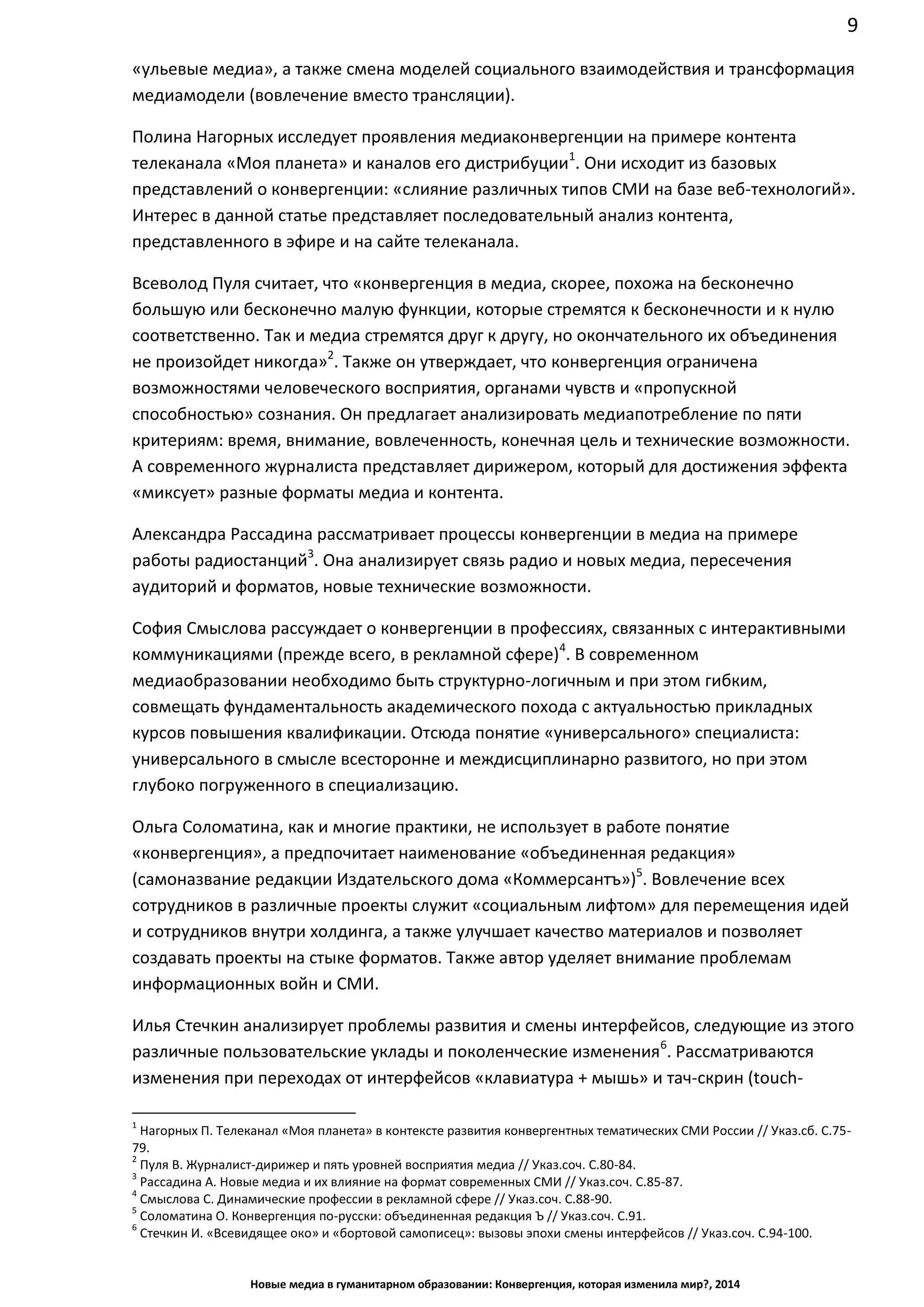 9
Новые медиа в гуманитарном образовании: Конвергенция, которая изменила мир?, 2014
«ульевые медиа», а также смена моделей социального взаимодействия и трансформация
медиамодели (вовлечение вместо трансляции).
Полина Нагорных исследует проявления медиаконвергенции на примере контента
телеканала «Моя планета» и каналов его дистрибуции1
. Они исходит из базовых
представлений о конвергенции: «слияние различных типов СМИ на базе веб-технологий».
Интерес в данной статье представляет последовательный анализ контента,
представленного в эфире и на сайте телеканала.
Всеволод Пуля считает, что «конвергенция в медиа, скорее, похожа на бесконечно
большую или бесконечно малую функции, которые стремятся к бесконечности и к нулю
соответственно. Так и медиа стремятся друг к другу, но окончательного их объединения
не произойдет никогда»2
. Также он утверждает, что конвергенция ограничена
возможностями человеческого восприятия, органами чувств и «пропускной
способностью» сознания. Он предлагает анализировать медиапотребление по пяти
критериям: время, внимание, вовлеченность, конечная цель и технические возможности.
А современного журналиста представляет дирижером, который для достижения эффекта
«миксует» разные форматы медиа и контента.
Александра Рассадина рассматривает процессы конвергенции в медиа на примере
работы радиостанций3
. Она анализирует связь радио и новых медиа, пересечения
аудиторий и форматов, новые технические возможности.
София Смыслова рассуждает о конвергенции в профессиях, связанных с интерактивными
коммуникациями (прежде всего, в рекламной сфере)4
. В современном
медиаобразовании необходимо быть структурно-логичным и при этом гибким,
совмещать фундаментальность академического похода с актуальностью прикладных
курсов повышения квалификации. Отсюда понятие «универсального» специалиста:
универсального в смысле всесторонне и междисциплинарно развитого, но при этом
глубоко погруженного в специализацию.
Ольга Соломатина, как и многие практики, не использует в работе понятие
«конвергенция», а предпочитает наименование «объединенная редакция»
(самоназвание редакции Издательского дома «Коммерсантъ»)5
. Вовлечение всех
сотрудников в различные проекты служит «социальным лифтом» для перемещения идей
и сотрудников внутри холдинга, а также улучшает качество материалов и позволяет
создавать проекты на стыке форматов. Также автор уделяет внимание проблемам
информационных войн и СМИ.
Илья Стечкин анализирует проблемы развития и смены интерфейсов, следующие из этого
различные пользовательские уклады и поколенческие изменения6
. Рассматриваются
изменения при переходах от интерфейсов «клавиатура + мышь» и тач-скрин (touch-
1
Нагорных П. Телеканал «Моя планета» в контексте развития конвергентных тематических СМИ России // Указ.сб. С.75-
79.
2
Пуля В. Журналист-дирижер и пять уровней восприятия медиа // Указ.соч. С.80-84.
3
Рассадина А. Новые медиа и их влияние на формат современных СМИ // Указ.соч. С.85-87.
4
Смыслова С. Динамические профессии в рекламной сфере // Указ.соч. С.88-90.
5
Соломатина О. Конвергенция по-русски: объединенная редакция Ъ // Указ.соч. С.91.
6
Стечкин И. «Всевидящее око» и «бортовой самописец»: вызовы эпохи смены интерфейсов // Указ.соч. С.94-100.
 