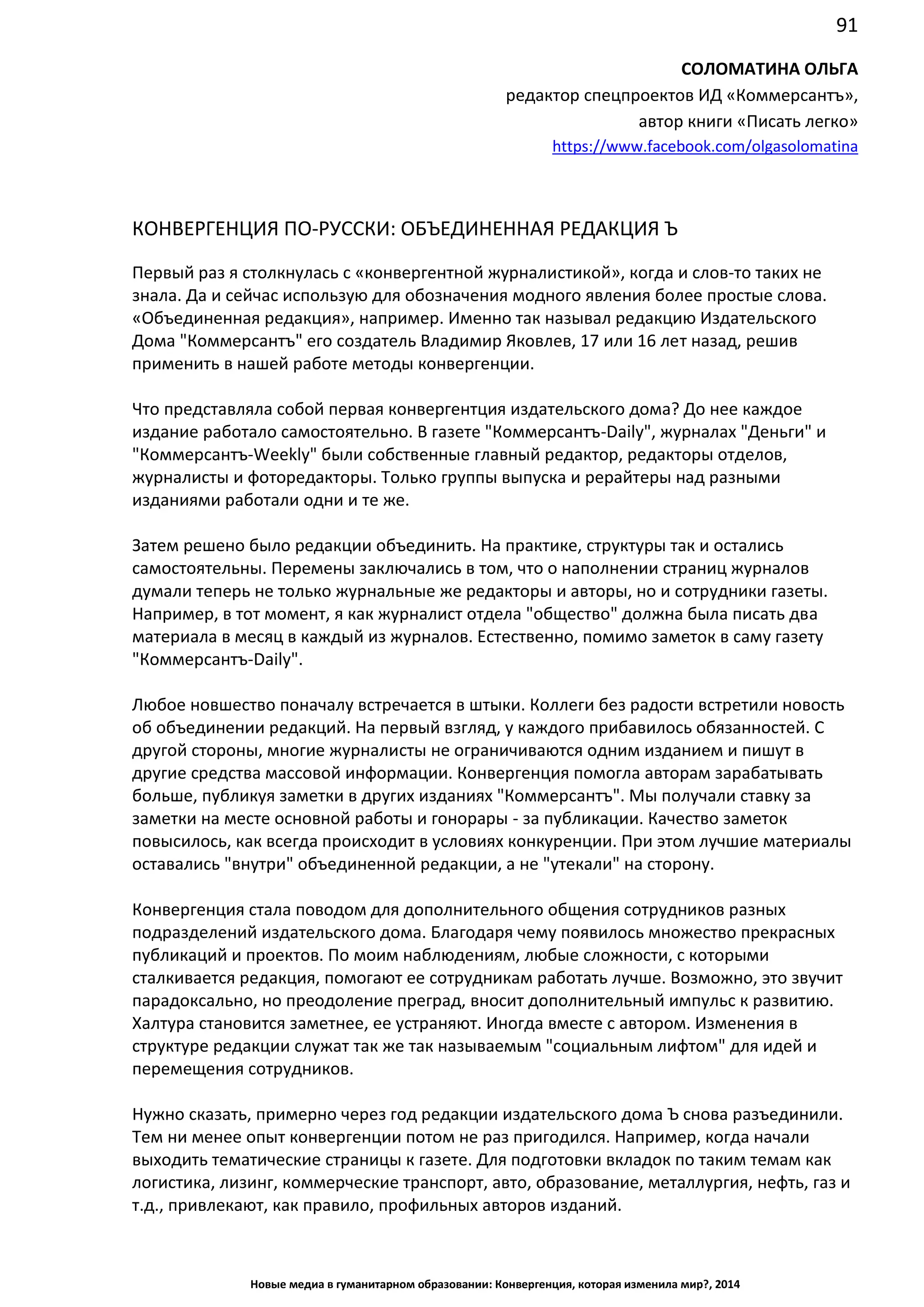 91
Новые медиа в гуманитарном образовании: Конвергенция, которая изменила мир?, 2014
СОЛОМАТИНА ОЛЬГА
редактор спецпроектов ИД «Коммерсантъ»,
автор книги «Писать легко»
https://www.facebook.com/olgasolomatina
КОНВЕРГЕНЦИЯ ПО-РУССКИ: ОБЪЕДИНЕННАЯ РЕДАКЦИЯ Ъ
Первый раз я столкнулась с «конвергентной журналистикой», когда и слов-то таких не
знала. Да и сейчас использую для обозначения модного явления более простые слова.
«Объединенная редакция», например. Именно так называл редакцию Издательского
Дома "Коммерсантъ" его создатель Владимир Яковлев, 17 или 16 лет назад, решив
применить в нашей работе методы конвергенции.
Что представляла собой первая конвергентция издательского дома? До нее каждое
издание работало самостоятельно. В газете "Коммерсантъ-Daily", журналах "Деньги" и
"Коммерсантъ-Weekly" были собственные главный редактор, редакторы отделов,
журналисты и фоторедакторы. Только группы выпуска и рерайтеры над разными
изданиями работали одни и те же.
Затем решено было редакции объединить. На практике, структуры так и остались
самостоятельны. Перемены заключались в том, что о наполнении страниц журналов
думали теперь не только журнальные же редакторы и авторы, но и сотрудники газеты.
Например, в тот момент, я как журналист отдела "общество" должна была писать два
материала в месяц в каждый из журналов. Естественно, помимо заметок в саму газету
"Коммерсантъ-Daily".
Любое новшество поначалу встречается в штыки. Коллеги без радости встретили новость
об объединении редакций. На первый взгляд, у каждого прибавилось обязанностей. С
другой стороны, многие журналисты не ограничиваются одним изданием и пишут в
другие средства массовой информации. Конвергенция помогла авторам зарабатывать
больше, публикуя заметки в других изданиях "Коммерсантъ". Мы получали ставку за
заметки на месте основной работы и гонорары - за публикации. Качество заметок
повысилось, как всегда происходит в условиях конкуренции. При этом лучшие материалы
оставались "внутри" объединенной редакции, а не "утекали" на сторону.
Конвергенция стала поводом для дополнительного общения сотрудников разных
подразделений издательского дома. Благодаря чему появилось множество прекрасных
публикаций и проектов. По моим наблюдениям, любые сложности, с которыми
сталкивается редакция, помогают ее сотрудникам работать лучше. Возможно, это звучит
парадоксально, но преодоление преград, вносит дополнительный импульс к развитию.
Халтура становится заметнее, ее устраняют. Иногда вместе с автором. Изменения в
структуре редакции служат так же так называемым "социальным лифтом" для идей и
перемещения сотрудников.
Нужно сказать, примерно через год редакции издательского дома Ъ снова разъединили.
Тем ни менее опыт конвергенции потом не раз пригодился. Например, когда начали
выходить тематические страницы к газете. Для подготовки вкладок по таким темам как
логистика, лизинг, коммерческие транспорт, авто, образование, металлургия, нефть, газ и
т.д., привлекают, как правило, профильных авторов изданий.
 