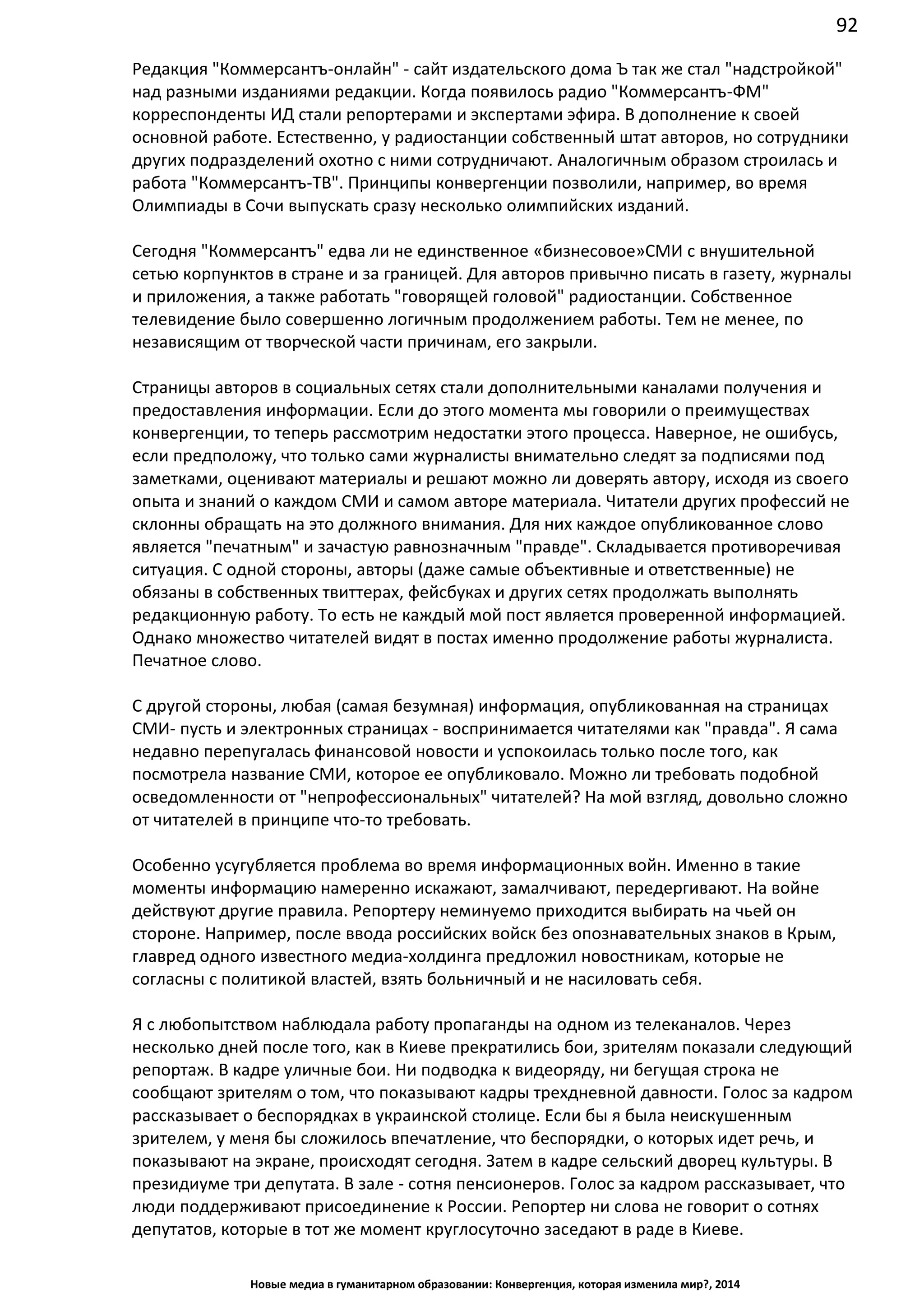 92
Новые медиа в гуманитарном образовании: Конвергенция, которая изменила мир?, 2014
Редакция "Коммерсантъ-онлайн" - сайт издательского дома Ъ так же стал "надстройкой"
над разными изданиями редакции. Когда появилось радио "Коммерсантъ-ФМ"
корреспонденты ИД стали репортерами и экспертами эфира. В дополнение к своей
основной работе. Естественно, у радиостанции собственный штат авторов, но сотрудники
других подразделений охотно с ними сотрудничают. Аналогичным образом строилась и
работа "Коммерсантъ-ТВ". Принципы конвергенции позволили, например, во время
Олимпиады в Сочи выпускать сразу несколько олимпийских изданий.
Сегодня "Коммерсантъ" едва ли не единственное «бизнесовое» СМИ с внушительной
сетью корпунктов в стране и за границей. Для авторов привычно писать в газету, журналы
и приложения, а также работать "говорящей головой" радиостанции. Собственное
телевидение было совершенно логичным продолжением работы. Тем не менее, по
независящим от творческой части причинам, его закрыли.
Страницы авторов в социальных сетях стали дополнительными каналами получения и
предоставления информации. Если до этого момента мы говорили о преимуществах
конвергенции, то теперь рассмотрим недостатки этого процесса. Наверное, не ошибусь,
если предположу, что только сами журналисты внимательно следят за подписями под
заметками, оценивают материалы и решают можно ли доверять автору, исходя из своего
опыта и знаний о каждом СМИ и самом авторе материала. Читатели других профессий не
склонны обращать на это должного внимания. Для них каждое опубликованное слово
является "печатным" и зачастую равнозначным "правде". Складывается противоречивая
ситуация. С одной стороны, авторы (даже самые объективные и ответственные) не
обязаны в собственных твиттерах, фейсбуках и других сетях продолжать выполнять
редакционную работу. То есть не каждый мой пост является проверенной информацией.
Однако множество читателей видят в постах именно продолжение работы журналиста.
Печатное слово.
С другой стороны, любая (самая безумная) информация, опубликованная на страницах
СМИ - пусть и электронных страницах - воспринимается читателями как "правда". Я сама
недавно перепугалась финансовой новости и успокоилась только после того, как
посмотрела название СМИ, которое ее опубликовало. Можно ли требовать подобной
осведомленности от "непрофессиональных" читателей? На мой взгляд, довольно сложно
от читателей в принципе что-то требовать.
Особенно усугубляется проблема во время информационных войн. Именно в такие
моменты информацию намеренно искажают, замалчивают, передергивают. На войне
действуют другие правила. Репортеру неминуемо приходится выбирать на чьей он
стороне. Например, после ввода российских войск без опознавательных знаков в Крым,
главред одного известного медиа-холдинга предложил новостникам, которые не
согласны с политикой властей, взять больничный и не насиловать себя.
Я с любопытством наблюдала работу пропаганды на одном из телеканалов. Через
несколько дней после того, как в Киеве прекратились бои, зрителям показали следующий
репортаж. В кадре уличные бои. Ни подводка к видеоряду, ни бегущая строка не
сообщают зрителям о том, что показывают кадры трехдневной давности. Голос за кадром
рассказывает о беспорядках в украинской столице. Если бы я была неискушенным
зрителем, у меня бы сложилось впечатление, что беспорядки, о которых идет речь, и
показывают на экране, происходят сегодня. Затем в кадре сельский дворец культуры. В
президиуме три депутата. В зале - сотня пенсионеров. Голос за кадром рассказывает, что
люди поддерживают присоединение к России. Репортер ни слова не говорит о сотнях
депутатов, которые в тот же момент круглосуточно заседают в раде в Киеве.
 