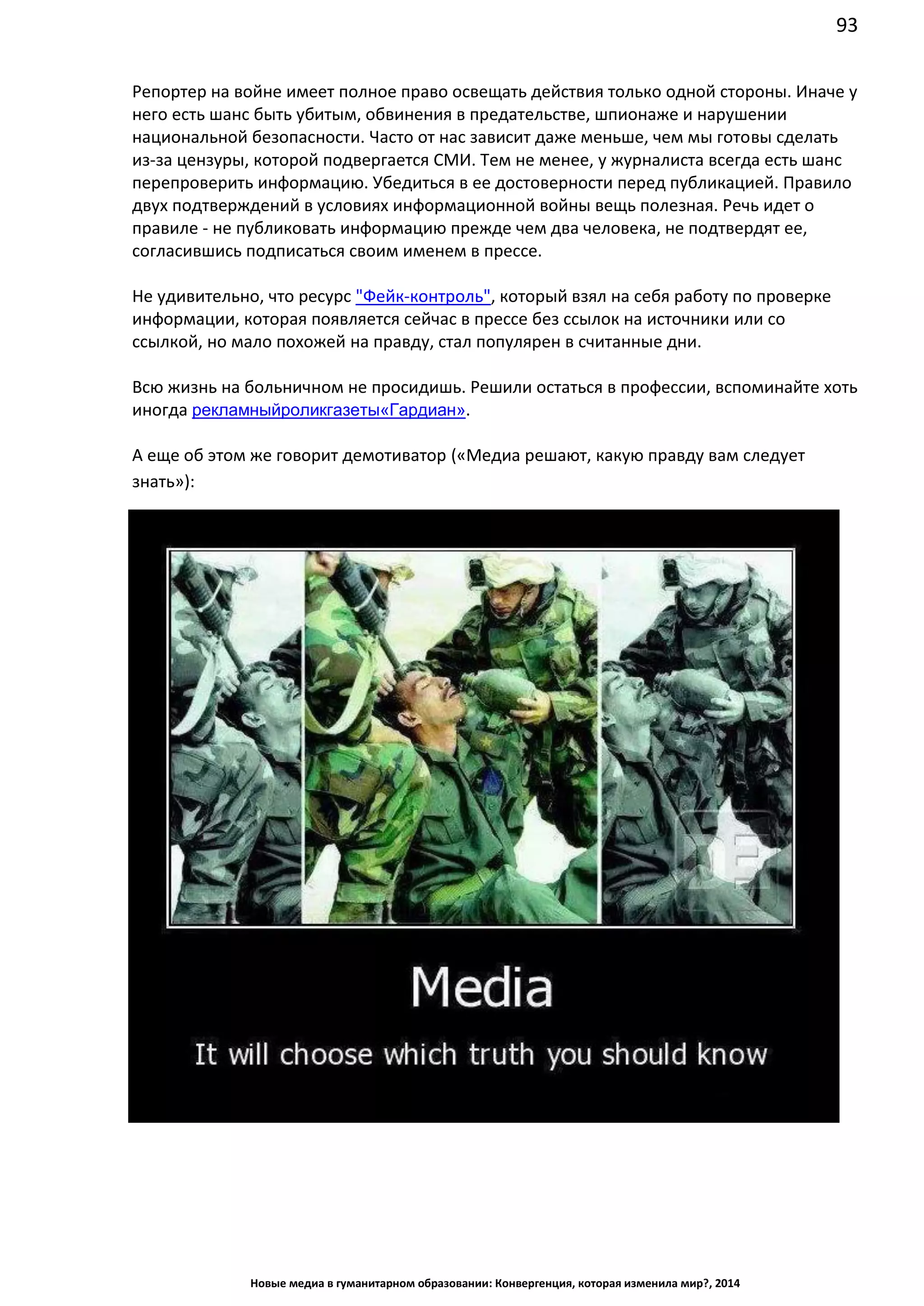 93
Новые медиа в гуманитарном образовании: Конвергенция, которая изменила мир?, 2014
Репортер на войне имеет полное право освещать действия только одной стороны. Иначе у
него есть шанс быть убитым, обвинения в предательстве, шпионаже и нарушении
национальной безопасности. Часто от нас зависит даже меньше, чем мы готовы сделать
из-за цензуры, которой подвергается СМИ. Тем не менее, у журналиста всегда есть шанс
перепроверить информацию. Убедиться в ее достоверности перед публикацией. Правило
двух подтверждений в условиях информационной войны вещь полезная. Речь идет о
правиле - не публиковать информацию прежде чем два человека, не подтвердят ее,
согласившись подписаться своим именем в прессе.
Не удивительно, что ресурс "Фейк-контроль", который взял на себя работу по проверке
информации, которая появляется сейчас в прессе без ссылок на источники или со
ссылкой, но мало похожей на правду, стал популярен в считанные дни.
Всю жизнь на больничном не просидишь. Решили остаться в профессии, вспоминайте хоть
иногда рекламный ролик газеты «Гардиан».
А еще об этом же говорит демотиватор («Медиа решают, какую правду вам следует
знать»):
 