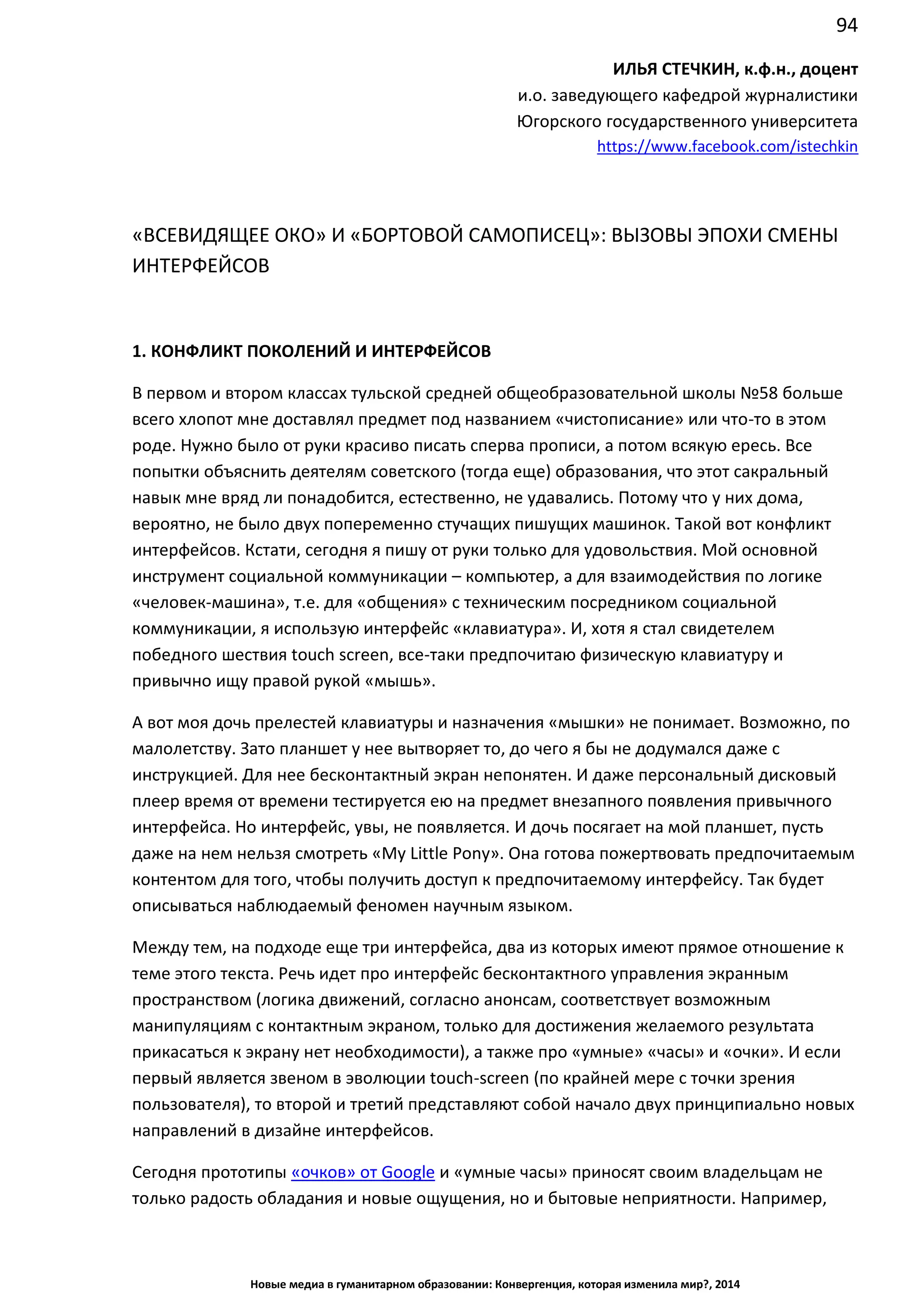 94
Новые медиа в гуманитарном образовании: Конвергенция, которая изменила мир?, 2014
ИЛЬЯ СТЕЧКИН, к.ф.н., доцент
и.о. заведующего кафедрой журналистики
Югорского государственного университета
https://www.facebook.com/istechkin
«ВСЕВИДЯЩЕЕ ОКО» И «БОРТОВОЙ САМОПИСЕЦ»: ВЫЗОВЫ ЭПОХИ СМЕНЫ
ИНТЕРФЕЙСОВ
1. КОНФЛИКТ ПОКОЛЕНИЙ И ИНТЕРФЕЙСОВ
В первом и втором классах тульской средней общеобразовательной школы №58 больше
всего хлопот мне доставлял предмет под названием «чистописание» или что-то в этом
роде. Нужно было от руки красиво писать сперва прописи, а потом всякую ересь. Все
попытки объяснить деятелям советского (тогда еще) образования, что этот сакральный
навык мне вряд ли понадобится, естественно, не удавались. Потому что у них дома,
вероятно, не было двух попеременно стучащих пишущих машинок. Такой вот конфликт
интерфейсов. Кстати, сегодня я пишу от руки только для удовольствия. Мой основной
инструмент социальной коммуникации – компьютер, а для взаимодействия по логике
«человек-машина», т.е. для «общения» с техническим посредником социальной
коммуникации, я использую интерфейс «клавиатура». И, хотя я стал свидетелем
победного шествия touch screen, все-таки предпочитаю физическую клавиатуру и
привычно ищу правой рукой «мышь».
А вот моя дочь прелестей клавиатуры и назначения «мышки» не понимает. Возможно, по
малолетству. Зато планшет у нее вытворяет то, до чего я бы не додумался даже с
инструкцией. Для нее бесконтактный экран непонятен. И даже персональный дисковый
плеер время от времени тестируется ею на предмет внезапного появления привычного
интерфейса. Но интерфейс, увы, не появляется. И дочь посягает на мой планшет, пусть
даже на нем нельзя смотреть «My Little Pony». Она готова пожертвовать предпочитаемым
контентом для того, чтобы получить доступ к предпочитаемому интерфейсу. Так будет
описываться наблюдаемый феномен научным языком.
Между тем, на подходе еще три интерфейса, два из которых имеют прямое отношение к
теме этого текста. Речь идет про интерфейс бесконтактного управления экранным
пространством (логика движений, согласно анонсам, соответствует возможным
манипуляциям с контактным экраном, только для достижения желаемого результата
прикасаться к экрану нет необходимости), а также про «умные» «часы» и «очки». И если
первый является звеном в эволюции touch-screen (по крайней мере с точки зрения
пользователя), то второй и третий представляют собой начало двух принципиально новых
направлений в дизайне интерфейсов.
Сегодня прототипы «очков» от Google и «умные часы» приносят своим владельцам не
только радость обладания и новые ощущения, но и бытовые неприятности. Например,
 