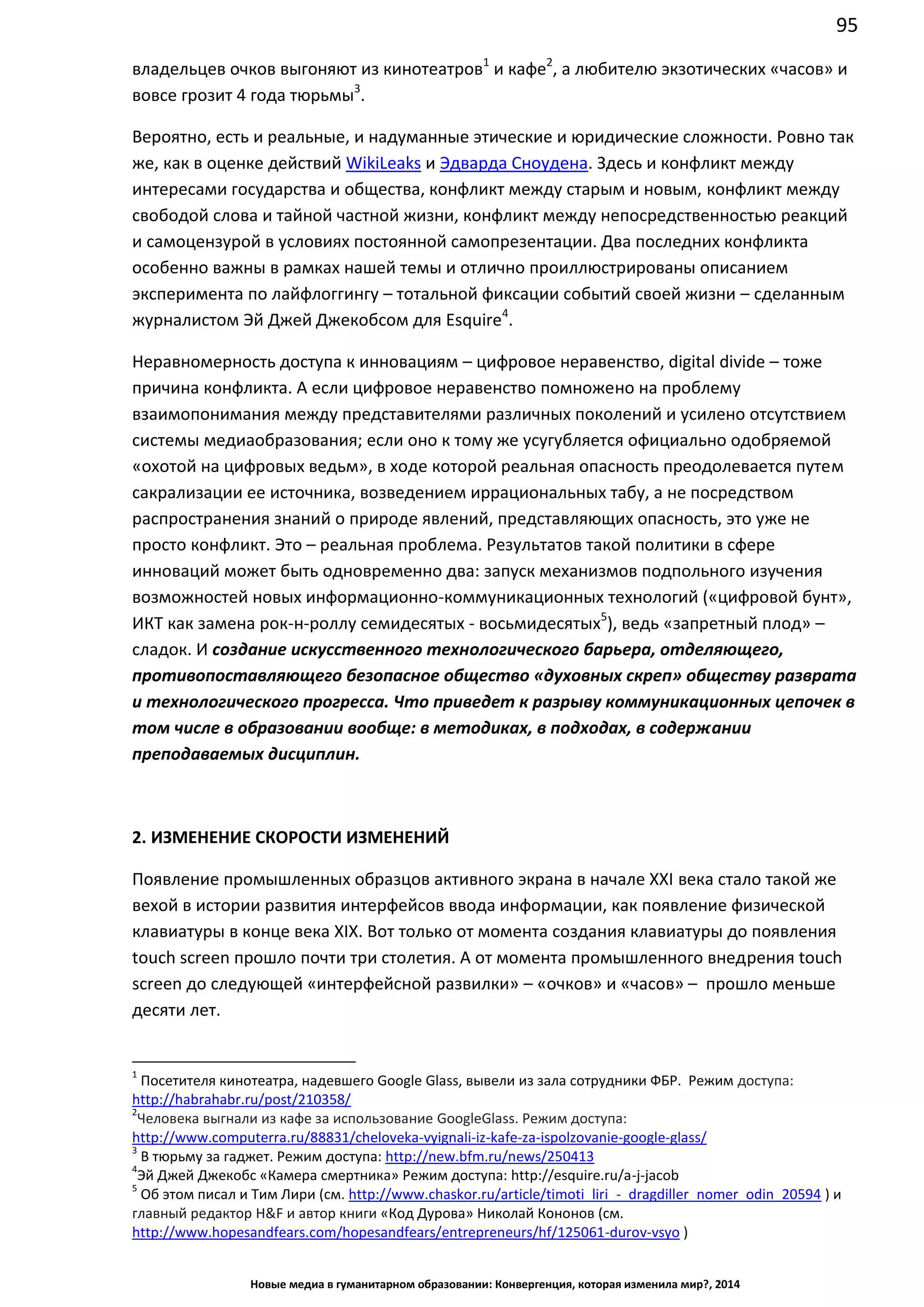 95
Новые медиа в гуманитарном образовании: Конвергенция, которая изменила мир?, 2014
владельцев очков выгоняют из кинотеатров1
и кафе2
, а любителю экзотических «часов» и
вовсе грозит 4 года тюрьмы3
.
Вероятно, есть и реальные, и надуманные этические и юридические сложности. Ровно так
же, как в оценке действий WikiLeaks и Эдварда Сноудена. Здесь и конфликт между
интересами государства и общества, конфликт между старым и новым, конфликт между
свободой слова и тайной частной жизни, конфликт между непосредственностью реакций
и самоцензурой в условиях постоянной самопрезентации. Два последних конфликта
особенно важны в рамках нашей темы и отлично проиллюстрированы описанием
эксперимента по лайфлоггингу – тотальной фиксации событий своей жизни – сделанным
журналистом Эй Джей Джекобсом для Esquire4
.
Неравномерность доступа к инновациям – цифровое неравенство, digital divide – тоже
причина конфликта. А если цифровое неравенство помножено на проблему
взаимопонимания между представителями различных поколений и усилено отсутствием
системы медиаобразования; если оно к тому же усугубляется официально одобряемой
«охотой на цифровых ведьм», в ходе которой реальная опасность преодолевается путем
сакрализации ее источника, возведением иррациональных табу, а не посредством
распространения знаний о природе явлений, представляющих опасность, это уже не
просто конфликт. Это – реальная проблема. Результатов такой политики в сфере
инноваций может быть одновременно два: запуск механизмов подпольного изучения
возможностей новых информационно-коммуникационных технологий («цифровой бунт»,
ИКТ как замена рок-н-роллу семидесятых - восьмидесятых5
), ведь «запретный плод» –
сладок. И создание искусственного технологического барьера, отделяющего,
противопоставляющего безопасное общество «духовных скреп» обществу разврата
и технологического прогресса. Что приведет к разрыву коммуникационных цепочек в
том числе в образовании вообще: в методиках, в подходах, в содержании
преподаваемых дисциплин.
2. ИЗМЕНЕНИЕ СКОРОСТИ ИЗМЕНЕНИЙ
Появление промышленных образцов активного экрана в начале ХХI века стало такой же
вехой в истории развития интерфейсов ввода информации, как появление физической
клавиатуры в конце века XIX. Вот только от момента создания клавиатуры до появления
touch screen прошло почти три столетия. А от момента промышленного внедрения touch
screen до следующей «интерфейсной развилки» – «очков» и «часов» – прошло меньше
десяти лет.
1
Посетителя кинотеатра, надевшего Google Glass, вывели из зала сотрудники ФБР. Режим доступа:
http://habrahabr.ru/post/210358/
2
Человека выгнали из кафе за использование Google Glass. Режим доступа:
http://www.computerra.ru/88831/cheloveka-vyignali-iz-kafe-za-ispolzovanie-google-glass/
3
В тюрьму за гаджет. Режим доступа: http://new.bfm.ru/news/250413
4
Эй Джей Джекобс «Камера смертника» Режим доступа: http://esquire.ru/a-j-jacob
5
Об этом писал и Тим Лири (см. http://www.chaskor.ru/article/timoti_liri_-_dragdiller_nomer_odin_20594 ) и
главный редактор H&F и автор книги «Код Дурова» Николай Кононов (см.
http://www.hopesandfears.com/hopesandfears/entrepreneurs/hf/125061-durov-vsyo )
 