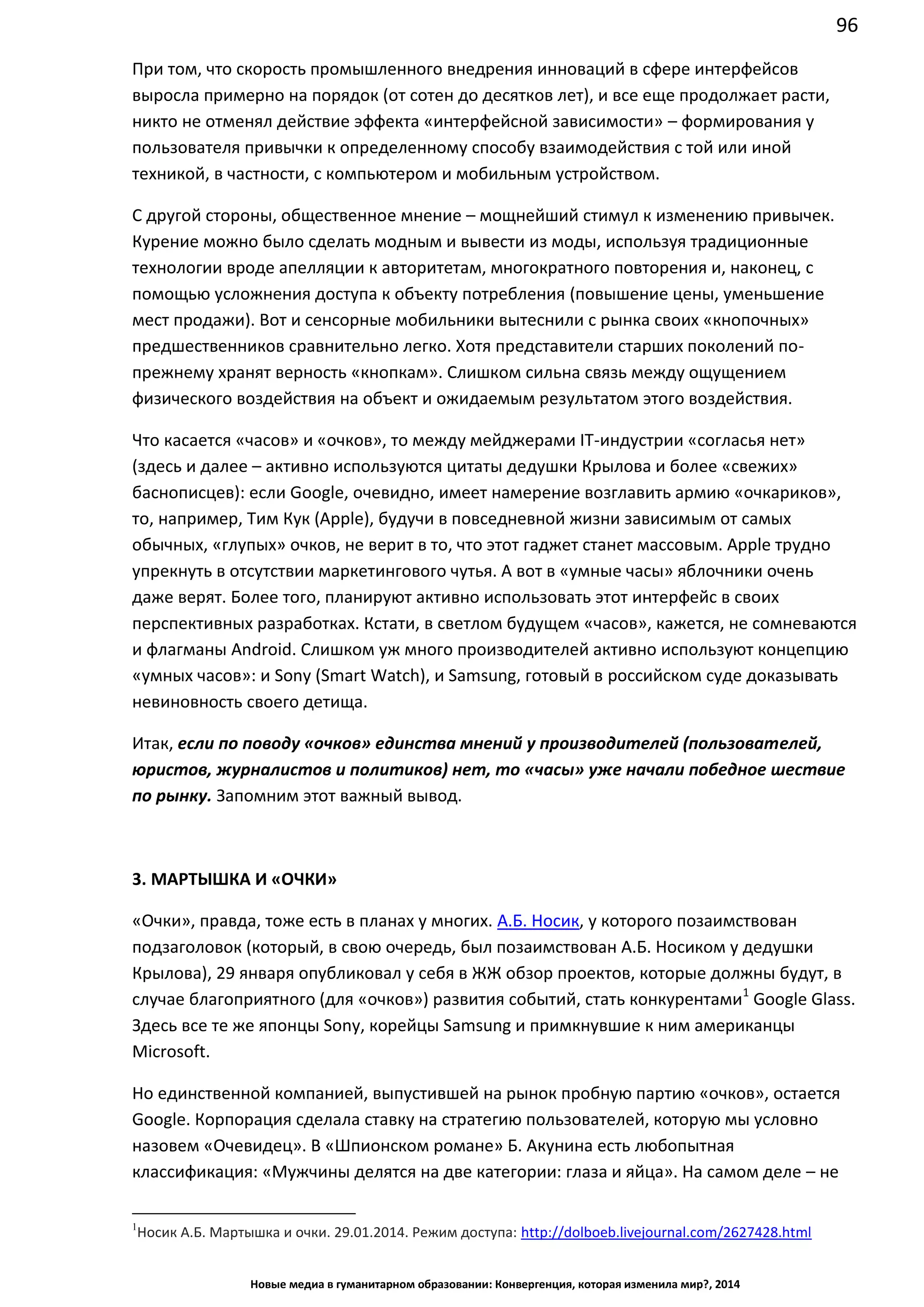 96
Новые медиа в гуманитарном образовании: Конвергенция, которая изменила мир?, 2014
При том, что скорость промышленного внедрения инноваций в сфере интерфейсов
выросла примерно на порядок (от сотен до десятков лет), и все еще продолжает расти,
никто не отменял действие эффекта «интерфейсной зависимости» – формирования у
пользователя привычки к определенному способу взаимодействия с той или иной
техникой, в частности, с компьютером и мобильным устройством.
С другой стороны, общественное мнение – мощнейший стимул к изменению привычек.
Курение можно было сделать модным и вывести из моды, используя традиционные
технологии вроде апелляции к авторитетам, многократного повторения и, наконец, с
помощью усложнения доступа к объекту потребления (повышение цены, уменьшение
мест продажи). Вот и сенсорные мобильники вытеснили с рынка своих «кнопочных»
предшественников сравнительно легко. Хотя представители старших поколений по-
прежнему хранят верность «кнопкам». Слишком сильна связь между ощущением
физического воздействия на объект и ожидаемым результатом этого воздействия.
Что касается «часов» и «очков», то между мейджерами IT-индустрии «согласья нет»
(здесь и далее – активно используются цитаты дедушки Крылова и более «свежих»
баснописцев): если Google, очевидно, имеет намерение возглавить армию «очкариков»,
то, например, Тим Кук (Apple), будучи в повседневной жизни зависимым от самых
обычных, «глупых» очков, не верит в то, что этот гаджет станет массовым. Apple трудно
упрекнуть в отсутствии маркетингового чутья. А вот в «умные часы» яблочники очень
даже верят. Более того, планируют активно использовать этот интерфейс в своих
перспективных разработках. Кстати, в светлом будущем «часов», кажется, не сомневаются
и флагманы Android. Слишком уж много производителей активно используют концепцию
«умных часов»: и Sony (Smart Watch), и Samsung, готовый в российском суде доказывать
невиновность своего детища.
Итак, если по поводу «очков» единства мнений у производителей (пользователей,
юристов, журналистов и политиков) нет, то «часы» уже начали победное шествие
по рынку. Запомним этот важный вывод.
3. МАРТЫШКА И «ОЧКИ»
«Очки», правда, тоже есть в планах у многих. А.Б. Носик, у которого позаимствован
подзаголовок (который, в свою очередь, был позаимствован А.Б. Носиком у дедушки
Крылова), 29 января опубликовал у себя в ЖЖ обзор проектов, которые должны будут, в
случае благоприятного (для «очков») развития событий, стать конкурентами1
Google Glass.
Здесь все те же японцы Sony, корейцы Samsung и примкнувшие к ним американцы
Microsoft.
Но единственной компанией, выпустившей на рынок пробную партию «очков», остается
Google. Корпорация сделала ставку на стратегию пользователей, которую мы условно
назовем «Очевидец». В «Шпионском романе» Б. Акунина есть любопытная
классификация: «Мужчины делятся на две категории: глаза и яйца». На самом деле – не
1
Носик А.Б. Мартышка и очки. 29.01.2014. Режим доступа: http://dolboeb.livejournal.com/2627428.html
 