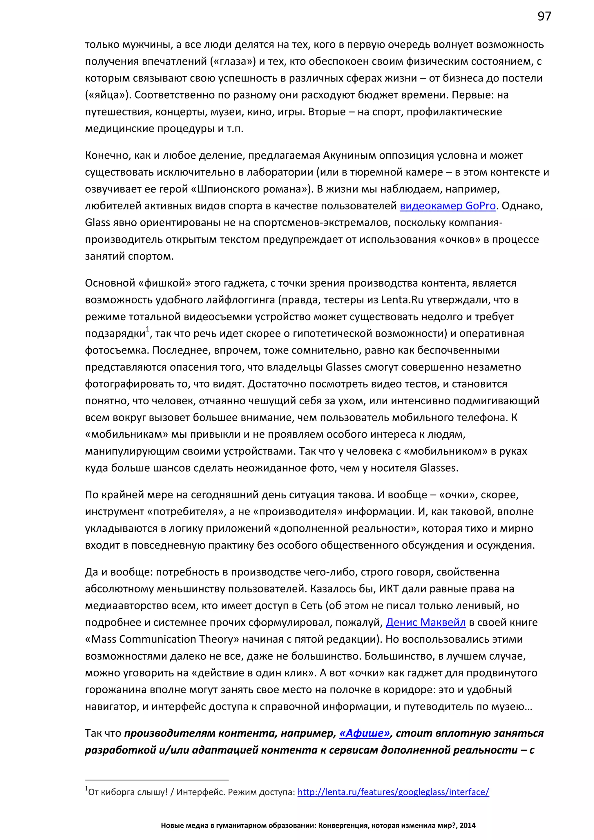 97
Новые медиа в гуманитарном образовании: Конвергенция, которая изменила мир?, 2014
только мужчины, а все люди делятся на тех, кого в первую очередь волнует возможность
получения впечатлений («глаза») и тех, кто обеспокоен своим физическим состоянием, с
которым связывают свою успешность в различных сферах жизни – от бизнеса до постели
(«яйца»). Соответственно по разному они расходуют бюджет времени. Первые: на
путешествия, концерты, музеи, кино, игры. Вторые – на спорт, профилактические
медицинские процедуры и т.п.
Конечно, как и любое деление, предлагаемая Акуниным оппозиция условна и может
существовать исключительно в лаборатории (или в тюремной камере – в этом контексте и
озвучивает ее герой «Шпионского романа»). В жизни мы наблюдаем, например,
любителей активных видов спорта в качестве пользователей видеокамер GoPro. Однако,
Glass явно ориентированы не на спортсменов-экстремалов, поскольку компания-
производитель открытым текстом предупреждает от использования «очков» в процессе
занятий спортом.
Основной «фишкой» этого гаджета, с точки зрения производства контента, является
возможность удобного лайфлоггинга (правда, тестеры из Lenta.Ru утверждали, что в
режиме тотальной видеосъемки устройство может существовать недолго и требует
подзарядки1
, так что речь идет скорее о гипотетической возможности) и оперативная
фотосъемка. Последнее, впрочем, тоже сомнительно, равно как беспочвенными
представляются опасения того, что владельцы Glasses смогут совершенно незаметно
фотографировать то, что видят. Достаточно посмотреть видео тестов, и становится
понятно, что человек, отчаянно чешущий себя за ухом, или интенсивно подмигивающий
всем вокруг вызовет большее внимание, чем пользователь мобильного телефона. К
«мобильникам» мы привыкли и не проявляем особого интереса к людям,
манипулирующим своими устройствами. Так что у человека с «мобильником» в руках
куда больше шансов сделать неожиданное фото, чем у носителя Glasses.
По крайней мере на сегодняшний день ситуация такова. И вообще – «очки», скорее,
инструмент «потребителя», а не «производителя» информации. И, как таковой, вполне
укладываются в логику приложений «дополненной реальности», которая тихо и мирно
входит в повседневную практику без особого общественного обсуждения и осуждения.
Да и вообще: потребность в производстве чего-либо, строго говоря, свойственна
абсолютному меньшинству пользователей. Казалось бы, ИКТ дали равные права на
медиаавторство всем, кто имеет доступ в Сеть (об этом не писал только ленивый, но
подробнее и системнее прочих сформулировал, пожалуй, Денис Маквейл в своей книге
«Mass Communication Theory» начиная с пятой редакции). Но воспользовались этими
возможностями далеко не все, даже не большинство. Большинство, в лучшем случае,
можно уговорить на «действие в один клик». А вот «очки» как гаджет для продвинутого
горожанина вполне могут занять свое место на полочке в коридоре: это и удобный
навигатор, и интерфейс доступа к справочной информации, и путеводитель по музею…
Так что производителям контента, например, «Афише», стоит вплотную заняться
разработкой и/или адаптацией контента к сервисам дополненной реальности – с
1
От киборга слышу! / Интерфейс. Режим доступа: http://lenta.ru/features/googleglass/interface/
 