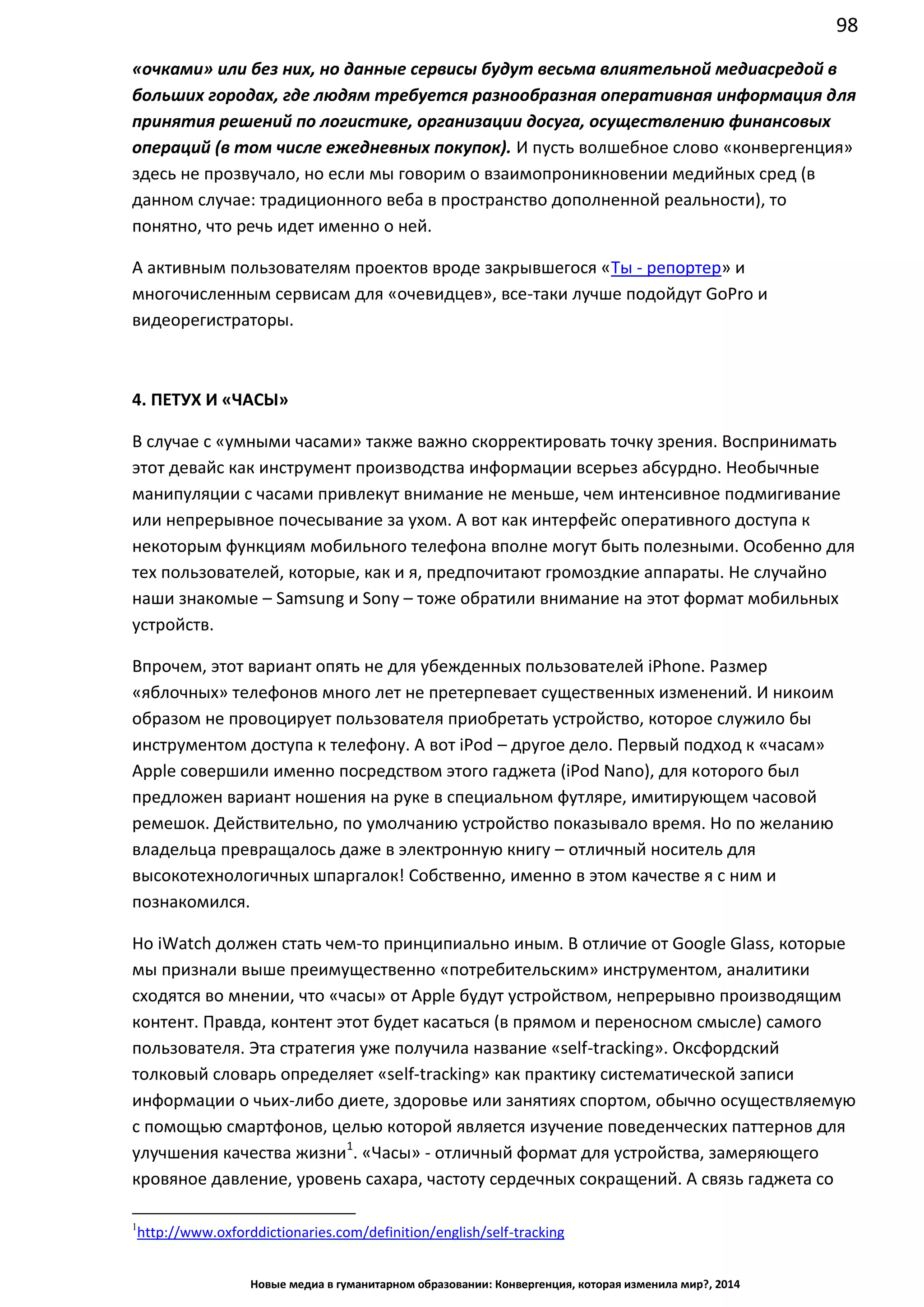 98
Новые медиа в гуманитарном образовании: Конвергенция, которая изменила мир?, 2014
«очками» или без них, но данные сервисы будут весьма влиятельной медиасредой в
больших городах, где людям требуется разнообразная оперативная информация для
принятия решений по логистике, организации досуга, осуществлению финансовых
операций (в том числе ежедневных покупок). И пусть волшебное слово «конвергенция»
здесь не прозвучало, но если мы говорим о взаимопроникновении медийных сред (в
данном случае: традиционного веба в пространство дополненной реальности), то
понятно, что речь идет именно о ней.
А активным пользователям проектов вроде закрывшегося «Ты - репортер» и
многочисленным сервисам для «очевидцев», все-таки лучше подойдут GoPro и
видеорегистраторы.
4. ПЕТУХ И «ЧАСЫ»
В случае с «умными часами» также важно скорректировать точку зрения. Воспринимать
этот девайс как инструмент производства информации всерьез абсурдно. Необычные
манипуляции с часами привлекут внимание не меньше, чем интенсивное подмигивание
или непрерывное почесывание за ухом. А вот как интерфейс оперативного доступа к
некоторым функциям мобильного телефона вполне могут быть полезными. Особенно для
тех пользователей, которые, как и я, предпочитают громоздкие аппараты. Не случайно
наши знакомые – Samsung и Sony – тоже обратили внимание на этот формат мобильных
устройств.
Впрочем, этот вариант опять не для убежденных пользователей iPhone. Размер
«яблочных» телефонов много лет не претерпевает существенных изменений. И никоим
образом не провоцирует пользователя приобретать устройство, которое служило бы
инструментом доступа к телефону. А вот iPod – другое дело. Первый подход к «часам»
Apple совершили именно посредством этого гаджета (iPod Nano), для которого был
предложен вариант ношения на руке в специальном футляре, имитирующем часовой
ремешок. Действительно, по умолчанию устройство показывало время. Но по желанию
владельца превращалось даже в электронную книгу – отличный носитель для
высокотехнологичных шпаргалок! Собственно, именно в этом качестве я с ним и
познакомился.
Но iWatch должен стать чем-то принципиально иным. В отличие от Google Glass, которые
мы признали выше преимущественно «потребительским» инструментом, аналитики
сходятся во мнении, что «часы» от Apple будут устройством, непрерывно производящим
контент. Правда, контент этот будет касаться (в прямом и переносном смысле) самого
пользователя. Эта стратегия уже получила название «self-tracking». Оксфордский
толковый словарь определяет «self-tracking» как практику систематической записи
информации о чьих-либо диете, здоровье или занятиях спортом, обычно осуществляемую
с помощью смартфонов, целью которой является изучение поведенческих паттернов для
улучшения качества жизни1
. «Часы» - отличный формат для устройства, замеряющего
кровяное давление, уровень сахара, частоту сердечных сокращений. А связь гаджета со
1
http://www.oxforddictionaries.com/definition/english/self-tracking
 