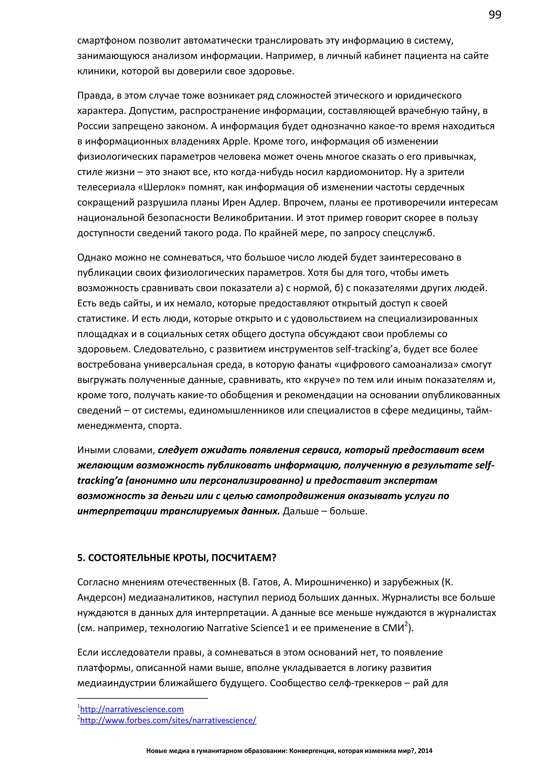 99
Новые медиа в гуманитарном образовании: Конвергенция, которая изменила мир?, 2014
смартфоном позволит автоматически транслировать эту информацию в систему,
занимающуюся анализом информации. Например, в личный кабинет пациента на сайте
клиники, которой вы доверили свое здоровье.
Правда, в этом случае тоже возникает ряд сложностей этического и юридического
характера. Допустим, распространение информации, составляющей врачебную тайну, в
России запрещено законом. А информация будет однозначно какое-то время находиться
в информационных владениях Apple. Кроме того, информация об изменении
физиологических параметров человека может очень многое сказать о его привычках,
стиле жизни – это знают все, кто когда-нибудь носил кардиомонитор. Ну а зрители
телесериала «Шерлок» помнят, как информация об изменении частоты сердечных
сокращений разрушила планы Ирен Адлер. Впрочем, планы ее противоречили интересам
национальной безопасности Великобритании. И этот пример говорит скорее в пользу
доступности сведений такого рода. По крайней мере, по запросу спецслужб.
Однако можно не сомневаться, что большое число людей будет заинтересовано в
публикации своих физиологических параметров. Хотя бы для того, чтобы иметь
возможность сравнивать свои показатели а) с нормой, б) с показателями других людей.
Есть ведь сайты, и их немало, которые предоставляют открытый доступ к своей
статистике. И есть люди, которые открыто и с удовольствием на специализированных
площадках и в социальных сетях общего доступа обсуждают свои проблемы со
здоровьем. Следовательно, с развитием инструментов self-tracking’а, будет все более
востребована универсальная среда, в которую фанаты «цифрового самоанализа» смогут
выгружать полученные данные, сравнивать, кто «круче» по тем или иным показателям и,
кроме того, получать какие-то обобщения и рекомендации на основании опубликованных
сведений – от системы, единомышленников или специалистов в сфере медицины, тайм-
менеджмента, спорта.
Иными словами, следует ожидать появления сервиса, который предоставит всем
желающим возможность публиковать информацию, полученную в результате self-
tracking’а (анонимно или персонализированно) и предоставит экспертам
возможность за деньги или с целью самопродвижения оказывать услуги по
интерпретации транслируемых данных. Дальше – больше.
5. СОСТОЯТЕЛЬНЫЕ КРОТЫ, ПОСЧИТАЕМ?
Согласно мнениям отечественных (В. Гатов, А. Мирошниченко) и зарубежных (К.
Андерсон) медиааналитиков, наступил период больших данных. Журналисты все больше
нуждаются в данных для интерпретации. А данные все меньше нуждаются в журналистах
(см. например, технологию Narrative Science1 и ее применение в СМИ2
).
Если исследователи правы, а сомневаться в этом оснований нет, то появление
платформы, описанной нами выше, вполне укладывается в логику развития
медиаиндустрии ближайшего будущего. Сообщество селф-треккеров – рай для
1
http://narrativescience.com
2
http://www.forbes.com/sites/narrativescience/
 