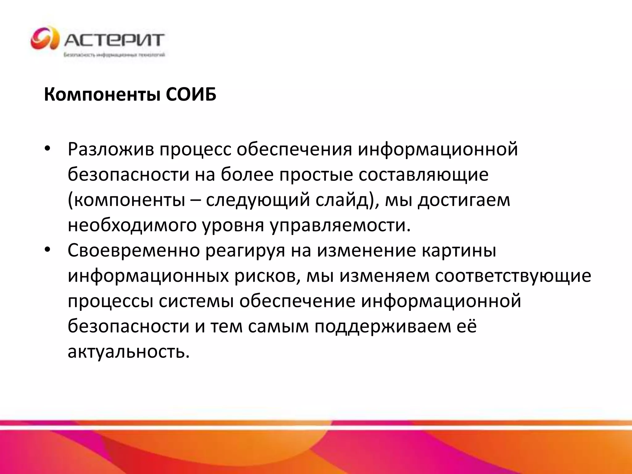 Компоненты СОИБ
• Разложив процесс обеспечения информационной
безопасности на более простые составляющие
(компоненты – следующий слайд), мы достигаем
необходимого уровня управляемости.
• Своевременно реагируя на изменение картины
информационных рисков, мы изменяем соответствующие
процессы системы обеспечение информационной
безопасности и тем самым поддерживаем её
актуальность.
 