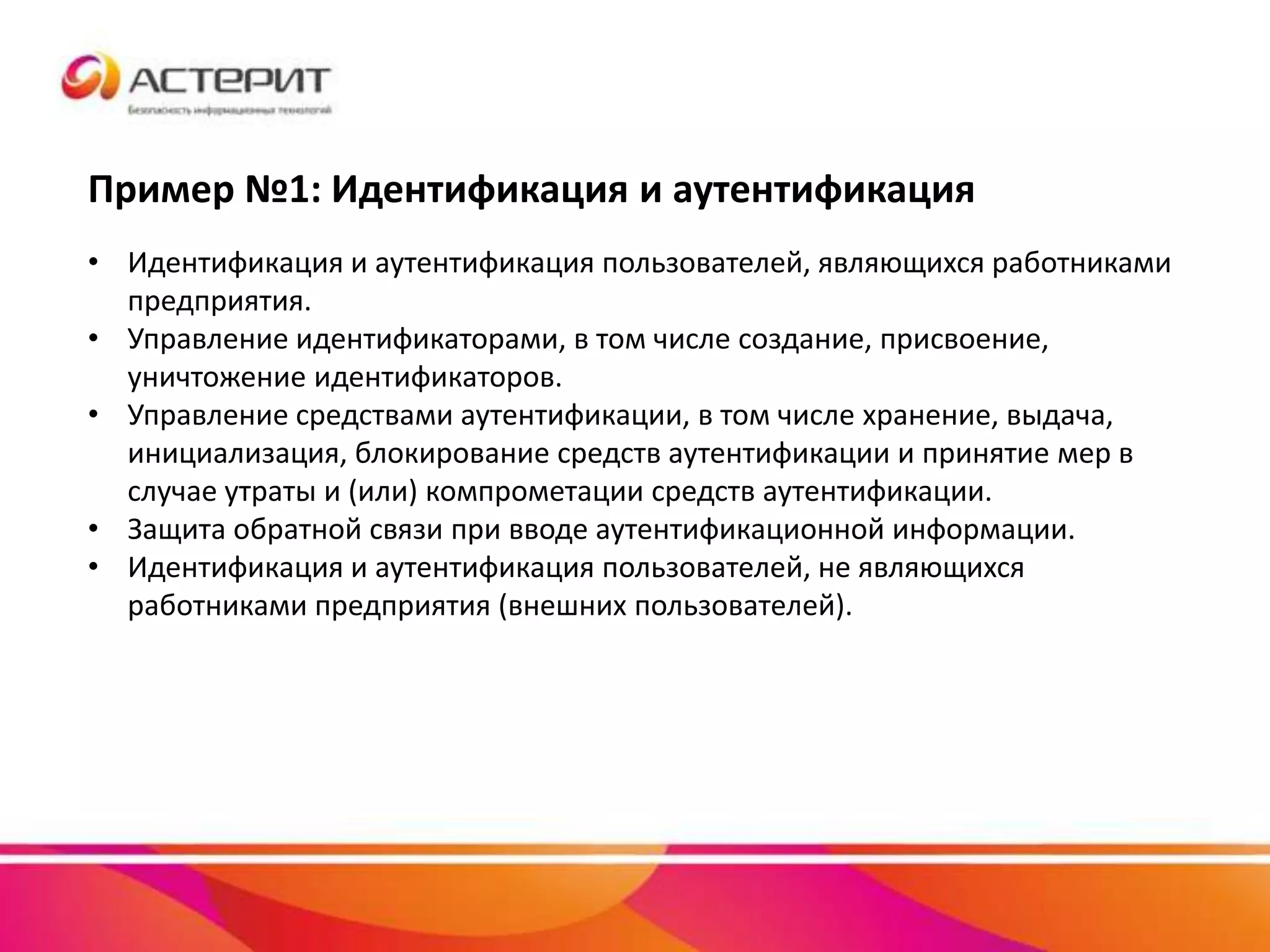 Пример №1: Идентификация и аутентификация
• Идентификация и аутентификация пользователей, являющихся работниками
предприятия.
• Управление идентификаторами, в том числе создание, присвоение,
уничтожение идентификаторов.
• Управление средствами аутентификации, в том числе хранение, выдача,
инициализация, блокирование средств аутентификации и принятие мер в
случае утраты и (или) компрометации средств аутентификации.
• Защита обратной связи при вводе аутентификационной информации.
• Идентификация и аутентификация пользователей, не являющихся
работниками предприятия (внешних пользователей).
 