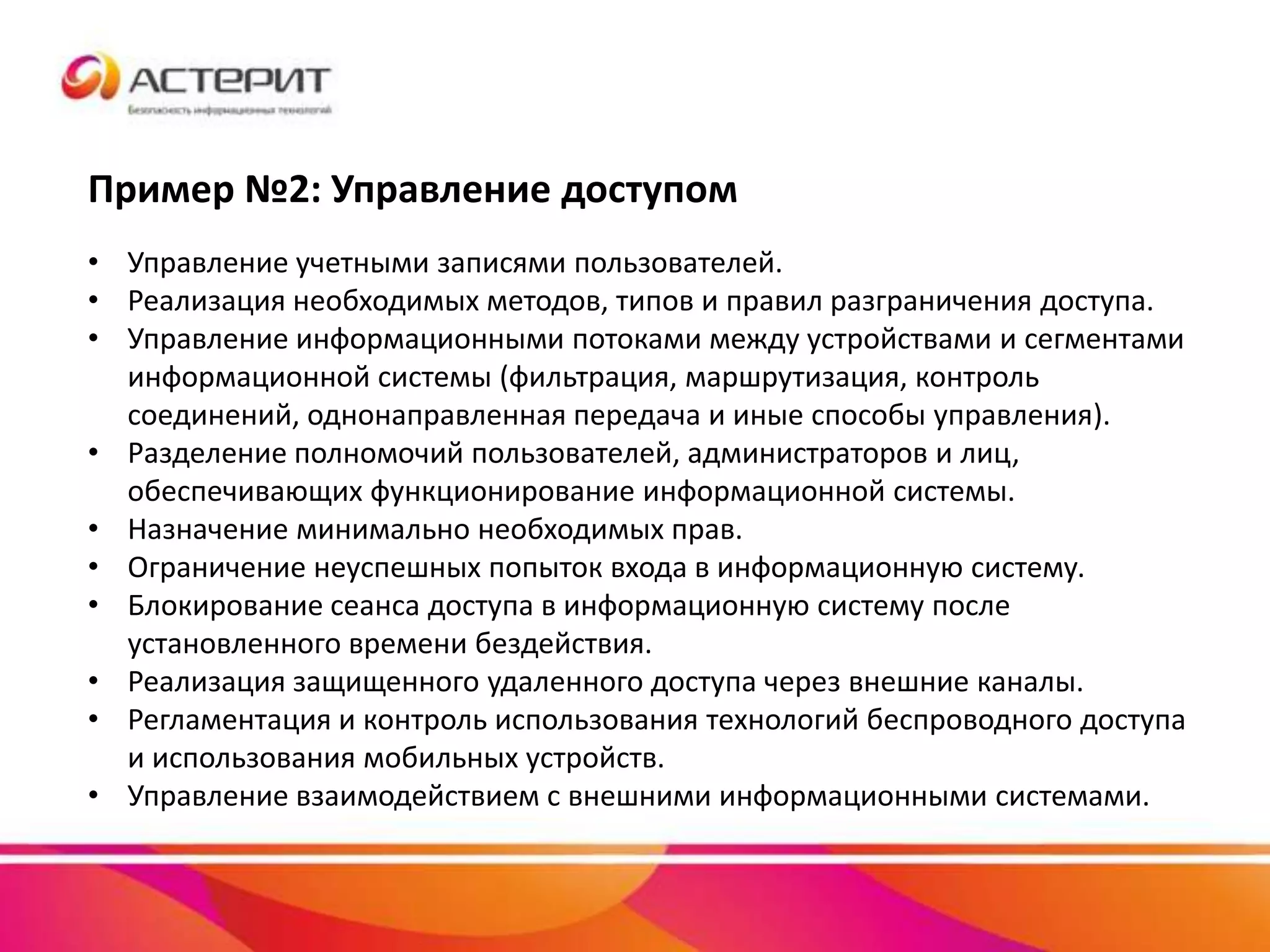 Пример №2: Управление доступом
• Управление учетными записями пользователей.
• Реализация необходимых методов, типов и правил разграничения доступа.
• Управление информационными потоками между устройствами и сегментами
информационной системы (фильтрация, маршрутизация, контроль
соединений, однонаправленная передача и иные способы управления).
• Разделение полномочий пользователей, администраторов и лиц,
обеспечивающих функционирование информационной системы.
• Назначение минимально необходимых прав.
• Ограничение неуспешных попыток входа в информационную систему.
• Блокирование сеанса доступа в информационную систему после
установленного времени бездействия.
• Реализация защищенного удаленного доступа через внешние каналы.
• Регламентация и контроль использования технологий беспроводного доступа
и использования мобильных устройств.
• Управление взаимодействием с внешними информационными системами.
 
