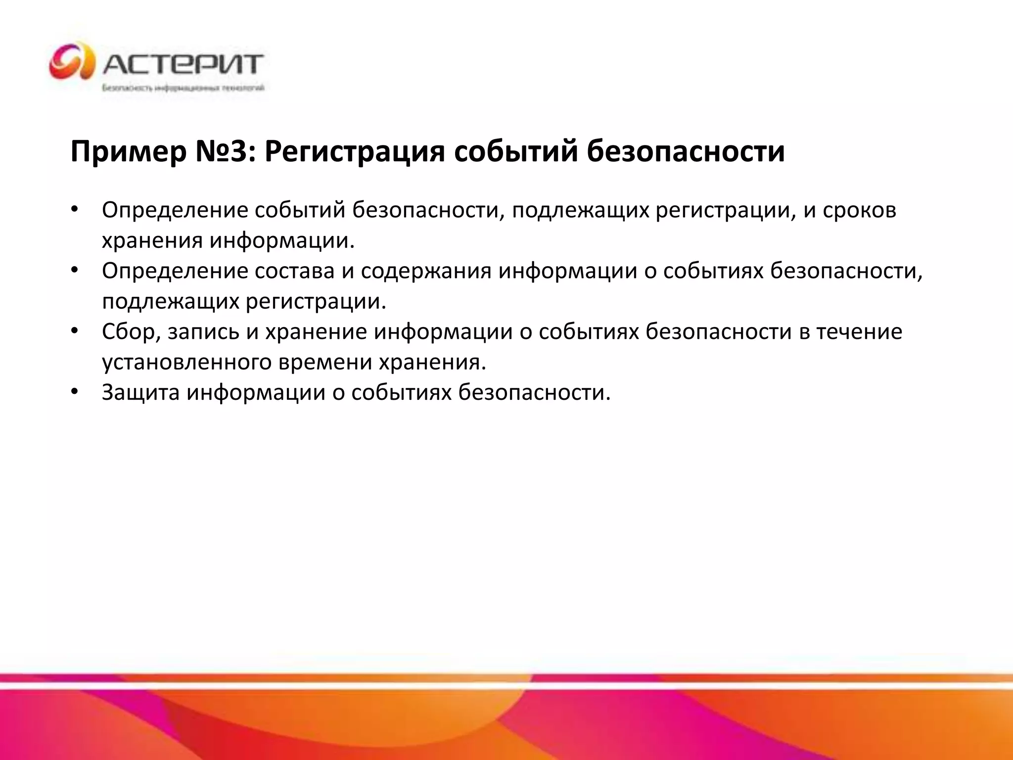 Пример №3: Регистрация событий безопасности
• Определение событий безопасности, подлежащих регистрации, и сроков
хранения информации.
• Определение состава и содержания информации о событиях безопасности,
подлежащих регистрации.
• Сбор, запись и хранение информации о событиях безопасности в течение
установленного времени хранения.
• Защита информации о событиях безопасности.
 