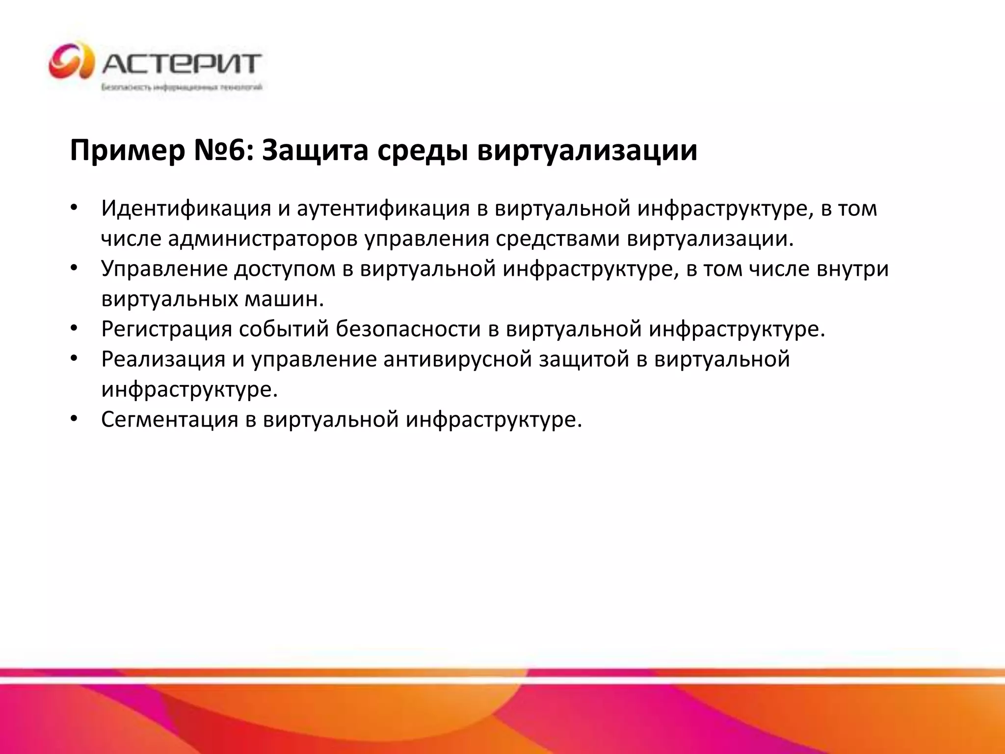 Пример №6: Защита среды виртуализации
• Идентификация и аутентификация в виртуальной инфраструктуре, в том
числе администраторов управления средствами виртуализации.
• Управление доступом в виртуальной инфраструктуре, в том числе внутри
виртуальных машин.
• Регистрация событий безопасности в виртуальной инфраструктуре.
• Реализация и управление антивирусной защитой в виртуальной
инфраструктуре.
• Сегментация в виртуальной инфраструктуре.
 