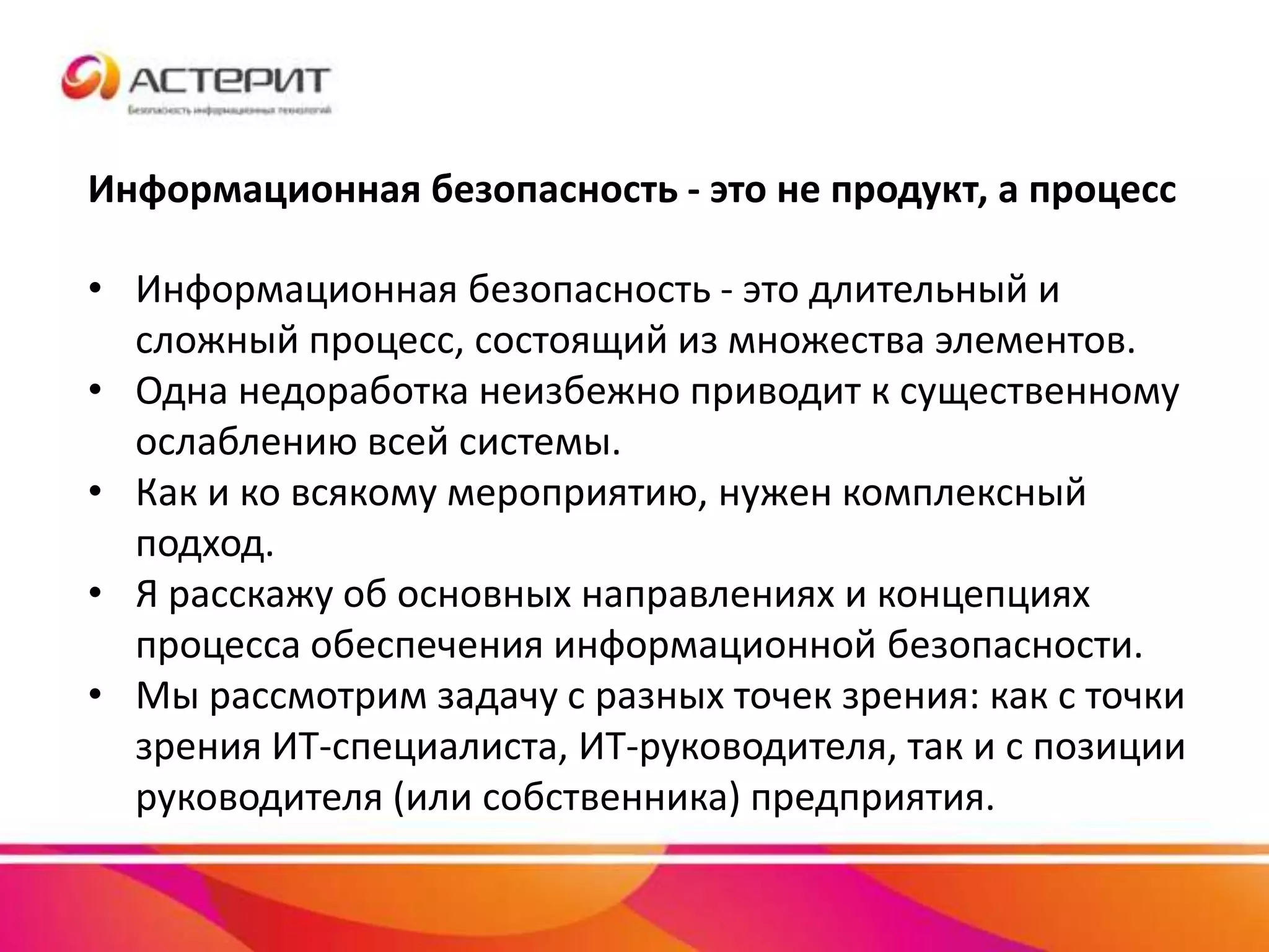 Информационная безопасность - это не продукт, а процесс
• Информационная безопасность - это длительный и
сложный процесс, состоящий из множества элементов.
• Одна недоработка неизбежно приводит к существенному
ослаблению всей системы.
• Как и ко всякому мероприятию, нужен комплексный
подход.
• Я расскажу об основных направлениях и концепциях
процесса обеспечения информационной безопасности.
• Мы рассмотрим задачу с разных точек зрения: как с точки
зрения ИТ-специалиста, ИТ-руководителя, так и с позиции
руководителя (или собственника) предприятия.
 