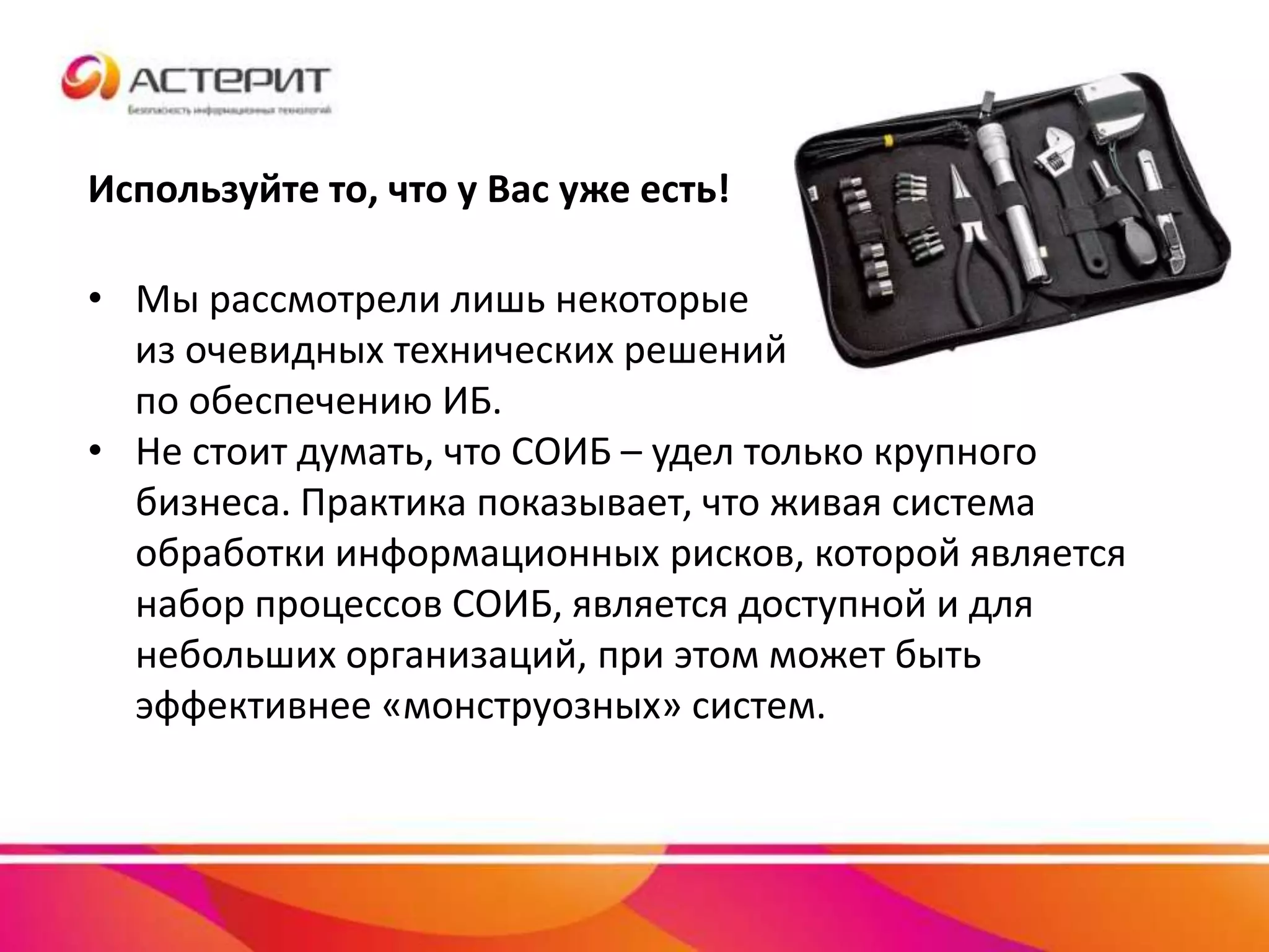 • Мы рассмотрели лишь некоторые
из очевидных технических решений
по обеспечению ИБ.
• Не стоит думать, что СОИБ – удел только крупного
бизнеса. Практика показывает, что живая система
обработки информационных рисков, которой является
набор процессов СОИБ, является доступной и для
небольших организаций, при этом может быть
эффективнее «монструозных» систем.
Используйте то, что у Вас уже есть!
 