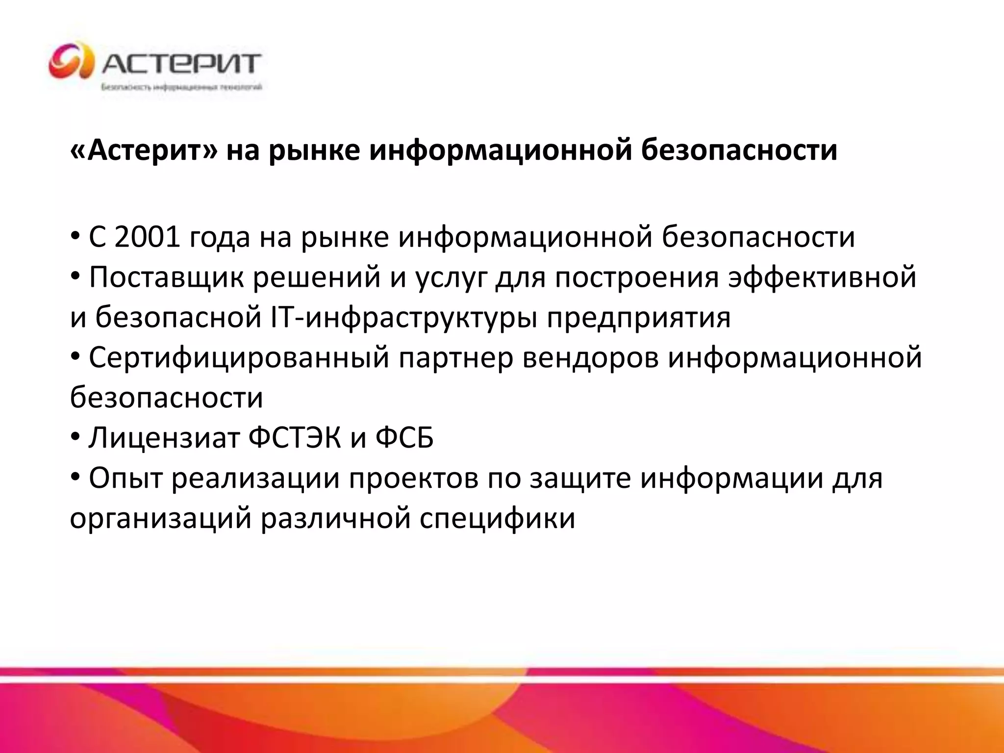 «Астерит» на рынке информационной безопасности
• С 2001 года на рынке информационной безопасности
• Поставщик решений и услуг для построения эффективной
и безопасной IT-инфраструктуры предприятия
• Сертифицированный партнер вендоров информационной
безопасности
• Лицензиат ФСТЭК и ФСБ
• Опыт реализации проектов по защите информации для
организаций различной специфики
 