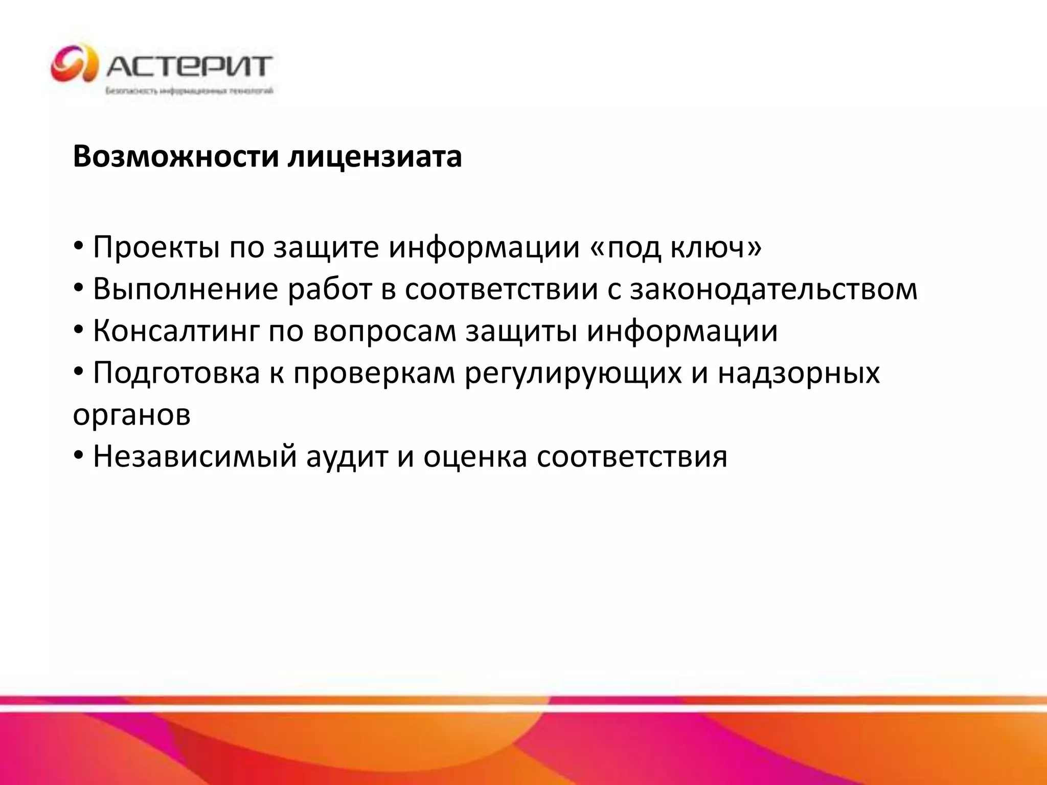 Возможности лицензиата
• Проекты по защите информации «под ключ»
• Выполнение работ в соответствии с законодательством
• Консалтинг по вопросам защиты информации
• Подготовка к проверкам регулирующих и надзорных
органов
• Независимый аудит и оценка соответствия
 