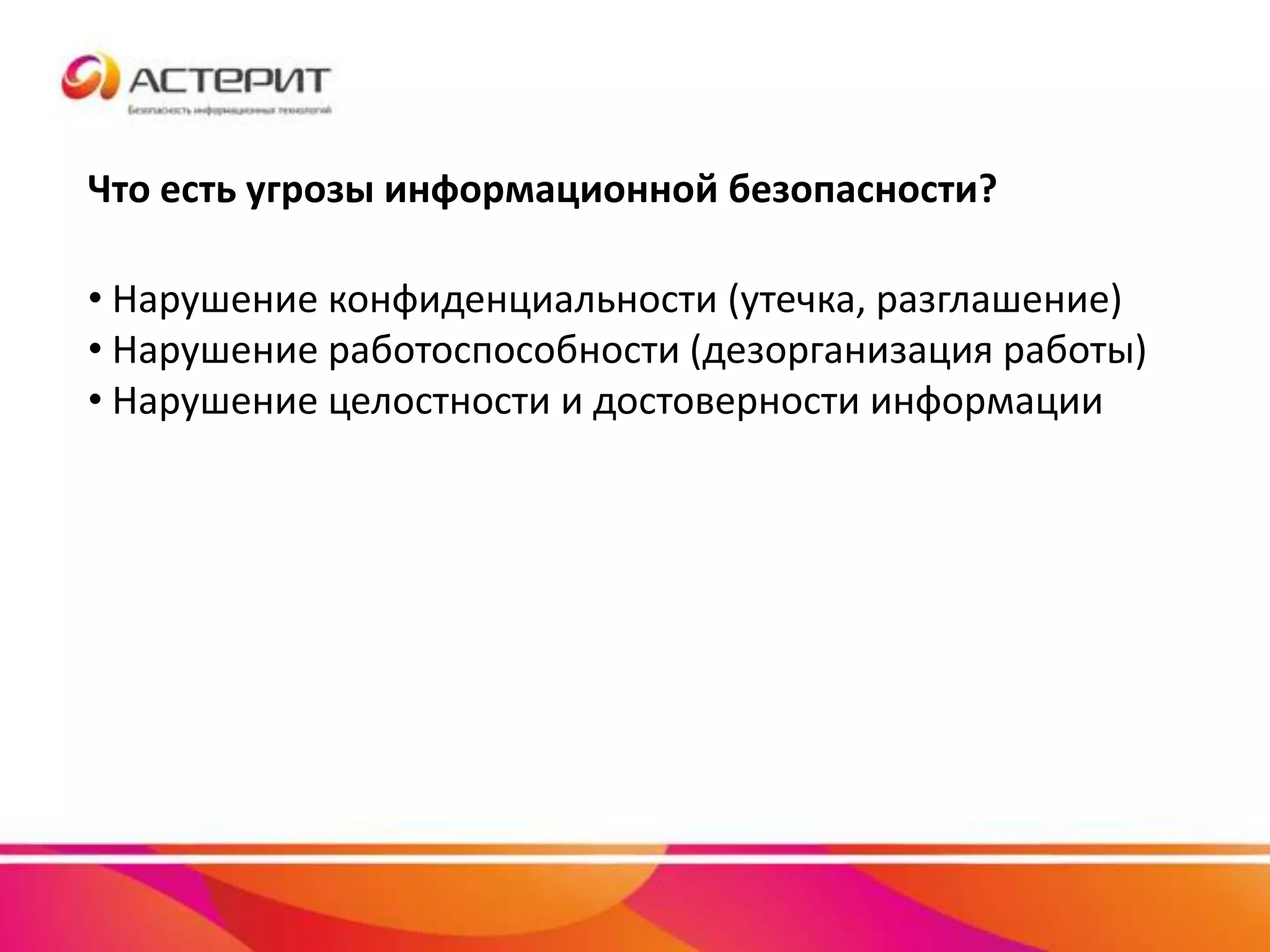 Что есть угрозы информационной безопасности?
• Нарушение конфиденциальности (утечка, разглашение)
• Нарушение работоспособности (дезорганизация работы)
• Нарушение целостности и достоверности информации
 