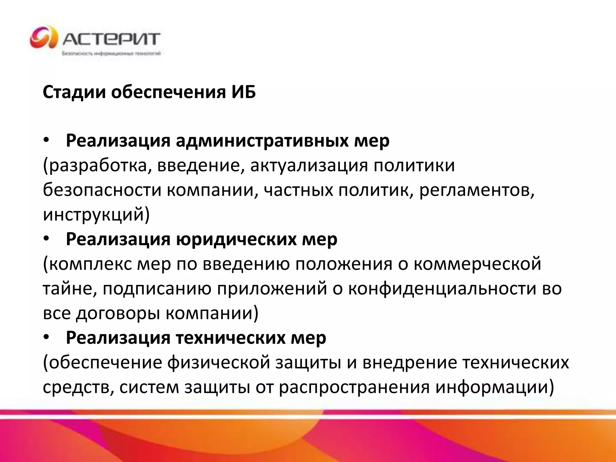 Стадии обеспечения ИБ
• Реализация административных мер
(разработка, введение, актуализация политики
безопасности компании, частных политик, регламентов,
инструкций)
• Реализация юридических мер
(комплекс мер по введению положения о коммерческой
тайне, подписанию приложений о конфиденциальности во
все договоры компании)
• Реализация технических мер
(обеспечение физической защиты и внедрение технических
средств, систем защиты от распространения информации)
 