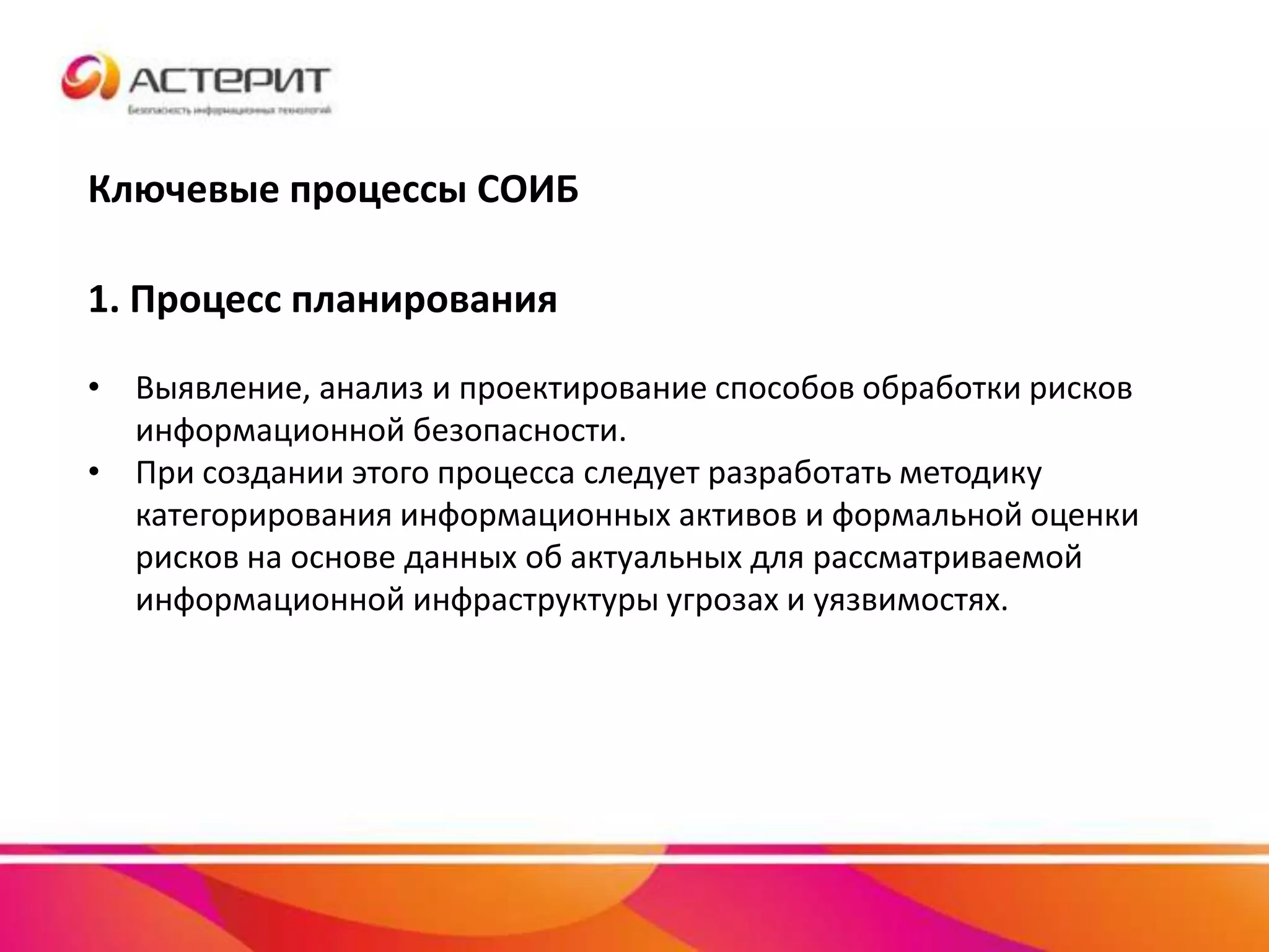 Ключевые процессы СОИБ
1. Процесс планирования
• Выявление, анализ и проектирование способов обработки рисков
информационной безопасности.
• При создании этого процесса следует разработать методику
категорирования информационных активов и формальной оценки
рисков на основе данных об актуальных для рассматриваемой
информационной инфраструктуры угрозах и уязвимостях.
 