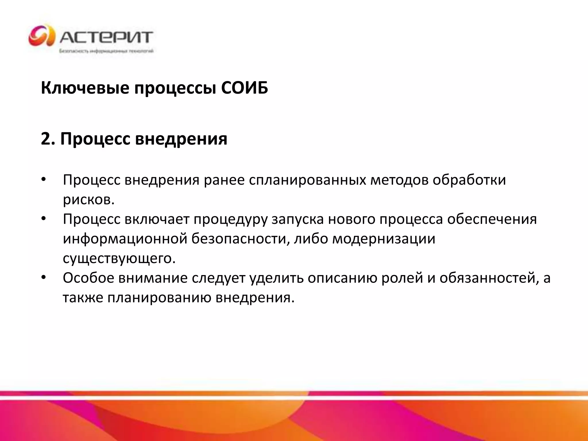 Ключевые процессы СОИБ
2. Процесс внедрения
• Процесс внедрения ранее спланированных методов обработки
рисков.
• Процесс включает процедуру запуска нового процесса обеспечения
информационной безопасности, либо модернизации
существующего.
• Особое внимание следует уделить описанию ролей и обязанностей, а
также планированию внедрения.
 