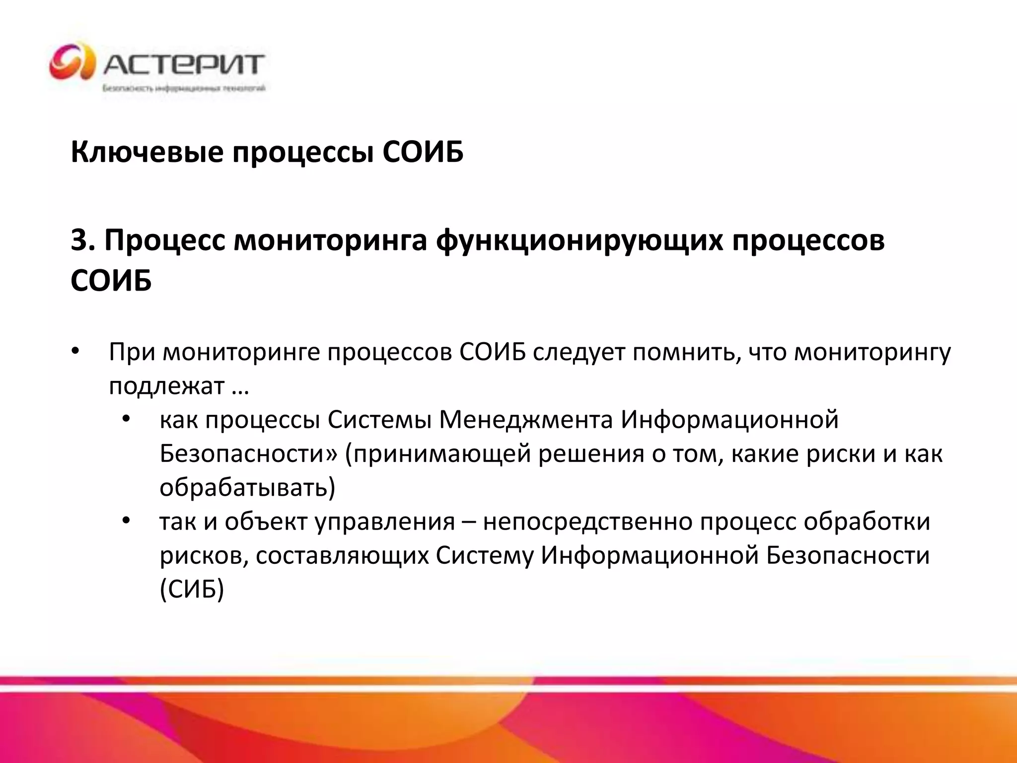 Ключевые процессы СОИБ
3. Процесс мониторинга функционирующих процессов
СОИБ
• При мониторинге процессов СОИБ следует помнить, что мониторингу
подлежат …
• как процессы Системы Менеджмента Информационной
Безопасности» (принимающей решения о том, какие риски и как
обрабатывать)
• так и объект управления – непосредственно процесс обработки
рисков, составляющих Систему Информационной Безопасности
(СИБ)
 