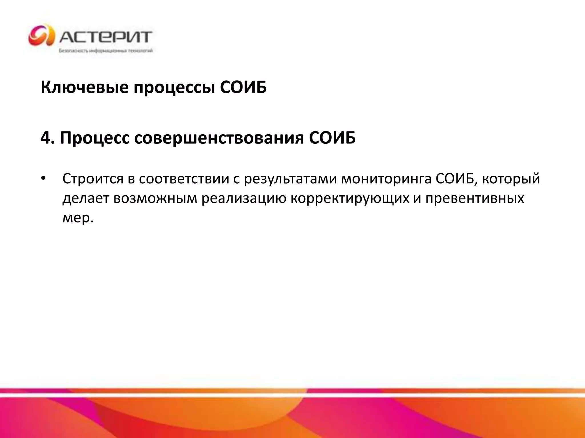Ключевые процессы СОИБ
4. Процесс совершенствования СОИБ
• Строится в соответствии с результатами мониторинга СОИБ, который
делает возможным реализацию корректирующих и превентивных
мер.
 