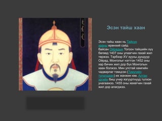 Эсэн тайш хаан
Эсэн тайш хаан нь Тайсун
хааны ерөнхий сайд
байсан Ойрадын Тогоон тайшийн хүү
бөгөөд 1407 оны улаагчин гахай жил
төржээ. Тэрбээр XV зууны дундуур
Ойрад, Монголыг нэгтгэн 1452 оны
хар бичин жил дор бүх Монголын
хаан болжээ. Мин улстай хамгийн
чадварлаг тэмцсэн (Тумугийн
тулалдаан) их жанжин юм. Алтан
ургийн биш учир язгууртнууд түлхэн
унагаажээ. 1455 оны хөхөгчин гахай
жил дор алагджээ.
 