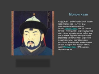 Молон хаан
Умард Юан Гүрнийг нэгэн хэсэг захирч
явсан Молон хаан нь 1437 оны
улаагчин могой жилд төржээ.
Тэрээр Тайсун Хааны том хүү байсан
бөгөөд 1465 онд хаан ширээнд суугаад
удалгүй эрх мэдлийн төлөө дайнд амь
үрэгдсэн юм. Түүнийг амь үрэгдсэний
дараагаар Монголын хаан ширээний
суудал монголын овог аймгуудын
хоорондох эрх мэдлийн төлөөх дайны
улмаас 10 гаран жил хоосон байсны
эцэст Мандуул Хаан 1475 онд хаан
ширээнд суусан
 