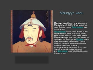 Мандуул хаан
Мандуул хаан (Мандуулуу, Мандуюул,
Мандуюулун) (1438-1478) нь Монголын
хаан байжээ, тэрээр Тайсун хааны эцэг
нэгт дүү юм.
Молон хааны дараа хаан суудал 10 жил
орчим эзэнгүй байж, ноёрхлын төлөө
монгол овог аймгууд дайтсан ба энэ нь
Мандуул хааныг хаан ширээнд залартал
үргэлжилсэн. Мандуул нь Цахарыгзахирч
сууж асан анхны хаан болно. Тэрээр
богино хугацааны засаглалынхаа үед
хааны эрх мэдлийг ихэсгэж,
язгууртнуудын эрх мэдлийг бууруулан,
түүнийг угсаа залгамжилсан авга
дүү Даян хаанд улсыг удирдахад дөхөм
болгож өгчээ.
 