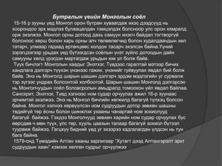 Бутралын үеийн Монголын соёл
15-16 р зууны үед Монгол орон бутран хуваагдаж ихэс дээдсүүд нь
хоорондоо эрх мэдлээ булаацалдан тэмцэлдэх болсноор улс орон хямралд
орж эхэлжээ. Монгол орны дотоод дахь самуун ихэсч байдал тогтворгүй
болсноос хөрш болон харь орны элч төлөөлөгчид болон худалдаачдын хөл
татарч, улмаар гадаад ертөнцөөс холдон тасарч эхэлсэн байна.Үүний
зэрэгцээгээр урьдах үед бүтээгдсэн соёлын үнэт зүйлс дотоодын дайн
самууны хөлд үрэгдэн мартагдаж урьдын юм ул болж байв.
Түүх бичлэгт Монголын хаадыг Энэтхэг, Түвдээс гаралтай мэтээр бичих
хандлага дэлгэрч түүхэн үнэнээс гажих, үнэнийг гуйвуулах явдал бий болж
байв. Энэ нь Монголд шарын шашин дэлгэрч эрдэм мэдлэгийн уг сурвалж
тэр зүгээс ундрах болсонтой холбоотой. Шарын шашин Монголд дэлгэрсэн
нь Монголчуудын соёл боловсролын амьдралд томоохон үйл явдал байлаа.
Санскрит, Энэтхэг, Түвд хэлнээс ном судар орчуулах ажил 16-р зуунаас
эрчимтэй эхэлжээ. Энэ нь Монгол бичгийн хөгжилд багагүй түлхэц болсон
байна. Монгол хэлнээ хөрвүүлсэн ном судруудын дотор зөвхөн шашны
төдийгүй төр ёсны болон шинжлэх ухааны чанартай ном зохиолууд
багагүй байжээ. Гэхдээ Монголчууд зөвхөн харийн ном судар орчуулах бус
өөрсдөө ч мөн түүх, улс төр, хууль цаазын талаар багагүй зохиол бүтээл
туурвиж байжээ. Гагцхүү бидний үед уг эхээрээ хадгалагдан үлдсэн нь тун
бага байна.
1579-онд Түмэдийн Алтан хааны зарлигаар “Хутагт дээд Алтангэрэлт эрхт
судруудын хаан” хэмээх хөлгөн судрыг орчуулжээ
 