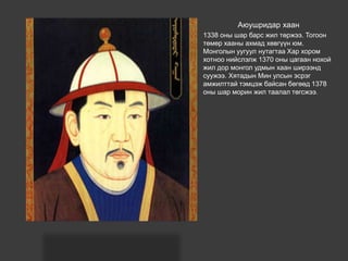 Аюушридар хаан
1338 оны шар барс жил төржээ. Тогоон
төмөр хааны ахмад хөвгүүн юм.
Монголын уугуул нутагтаа Хар хором
хотноо нийслэлж 1370 оны цагаан нохой
жил дор монгол удмын хаан ширээнд
суужээ. Хятадын Мин улсын эсрэг
амжилттай тэмцэж байсан бөгөөд 1378
оны шар морин жил таалал төгсжээ.
 