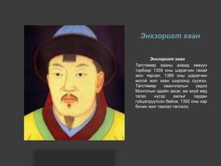 Энхзоригт хаан
Энхзоригт хаан
Төгстөмөр хааны ахмад хөвүүн
тэрбээр 1359 оны шарагчин гахай
жил төрсөн. 1389 оны шарагчин
могой жил хаан ширээнд суужээ.
Төгстөмөр хаанчлалын үедээ
Монголын эдийн засаг, аж ахуй өөд
татах нүсэр ажлыг гардан
гүйцэлдүүлсэн байна. 1392 оны хар
бичин жил таалал төгсжээ.
 