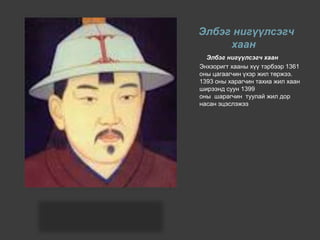 Элбэг нигүүлсэгч
хаан
Элбэг нигүүлсэгч хаан
Энхзоригт хааны хүү тэрбээр 1361
оны цагаагчин үхэр жил төржээ.
1393 оны харагчин тахиа жил хаан
ширээнд суун 1399
оны шарагчин туулай жил дор
насан эцэслэжээ
 