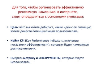 Для того, чтобы организовать эффективную
рекламную кампанию в интернете,
стоит определиться с основными пунктами:
• Цель: чего вы хотите добиться, какие идеи с её помощью
хотите донести потенциальным пользователям.
• Найти KPI (Key Performance Indicators, ключевые
показатели эффективности), которым будет измеряться
достижение цели.
• Выбрать метрику и ИНСТРУМЕНТЫ, которые будете
использовать.
 