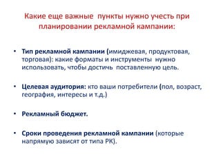 Какие еще важные пункты нужно учесть при
планировании рекламной кампании:
• Тип рекламной кампании (имиджевая, продуктовая,
торговая): какие форматы и инструменты нужно
использовать, чтобы достичь поставленную цель.
• Целевая аудитория: кто ваши потребители (пол, возраст,
география, интересы и т.д.)
• Рекламный бюджет.
• Сроки проведения рекламной кампании (которые
напрямую зависят от типа РК).
 