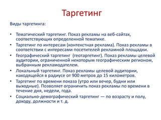 Таргетинг
Виды таргетинга:
• Тематический таргетинг. Показ рекламы на веб-сайтах,
соответствующих определенной тематике.
• Таргетинг по интересам (контекстная реклама). Показ рекламы в
соответствии с интересами посетителей рекламной площадки.
• Географический таргетинг (геотаргетинг). Показ рекламы целевой
аудитории, ограниченной некоторым географическим регионом,
выбранным рекламодателем.
• Локальный таргетинг. Показ рекламы целевой аудитории,
находящейся в радиусе от 900 метров до 15 километров.
• Таргетинг по времени показа (утро или вечер, будни или
выходные). Позволяет ограничить показ рекламы по времени в
течение дня, недели, года.
• Социально-демографический таргетинг — по возрасту и полу,
доходу, должности и т. д.
 