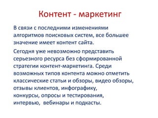 Контент - маркетинг
В связи с последними изменениями
алгоритмов поисковых систем, все большее
значение имеет контент сайта.
Сегодня уже невозможно представить
серьезного ресурса без сформированной
стратегии контент-маркетинга. Среди
возможных типов контента можно отметить
классические статьи и обзоры, видео обзоры,
отзывы клиентов, инфографику,
конкурсы, опросы и тестирования,
интервью, вебинары и подкасты.
 