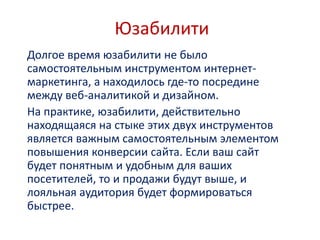 Юзабилити
Долгое время юзабилити не было
самостоятельным инструментом интернет-
маркетинга, а находилось где-то посредине
между веб-аналитикой и дизайном.
На практике, юзабилити, действительно
находящаяся на стыке этих двух инструментов
является важным самостоятельным элементом
повышения конверсии сайта. Если ваш сайт
будет понятным и удобным для ваших
посетителей, то и продажи будут выше, и
лояльная аудитория будет формироваться
быстрее.
 