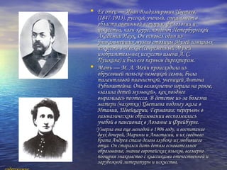• Ее отец — Иван Владимирович Цветаев,Ее отец — Иван Владимирович Цветаев,
(1847-1913), русский ученый, специалист в(1847-1913), русский ученый, специалист в
области античной истории, филологии иобласти античной истории, филологии и
искусства, член-корреспондент Петербургскойискусства, член-корреспондент Петербургской
Академии Наук. Он основал один изАкадемии Наук. Он основал один из
уникальнейших музеев столицы Музей изящныхуникальнейших музеев столицы Музей изящных
искусств в Москве (современный Музейискусств в Москве (современный Музей
изобразительных искусств имени А. С.изобразительных искусств имени А. С.
Пушкина) и был его первым директором.Пушкина) и был его первым директором.
• Мать — М. А. Мейн происходила изМать — М. А. Мейн происходила из
обрусевшей польско-немецкой семьи, былаобрусевшей польско-немецкой семьи, была
талантливой пианисткой, ученицей Антонаталантливой пианисткой, ученицей Антона
Рубинштейна. Она великолепно играла на рояле,Рубинштейна. Она великолепно играла на рояле,
«залила детей музыкой», как позднее«залила детей музыкой», как позднее
выразилась поэтесса. В детстве из-за болезнивыразилась поэтесса. В детстве из-за болезни
матери (чахотки) Цветаева подолгу жила вматери (чахотки) Цветаева подолгу жила в
Италии, Швейцарии, Германии; перерывы вИталии, Швейцарии, Германии; перерывы в
гимназическом образовании восполнялисьгимназическом образовании восполнялись
учебой в пансионах в Лозанне и Фрейбурге.учебой в пансионах в Лозанне и Фрейбурге.
Умерла она еще молодой в 1906 году, и воспитаниеУмерла она еще молодой в 1906 году, и воспитание
двух дочерей, Марины и Анастасии, и их сводногодвух дочерей, Марины и Анастасии, и их сводного
брата Андрея стало делом глубоко их любившегобрата Андрея стало делом глубоко их любившего
отца. Он старался дать детям основательноеотца. Он старался дать детям основательное
образование, знание европейских языков, всемернообразование, знание европейских языков, всемерно
поощряя знакомство с классиками отечественной ипоощряя знакомство с классиками отечественной и
зарубежной литературы и искусства.зарубежной литературы и искусства.
 