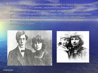 • В 1912 году Марина Цветаева выходит замуж за Сергея ЯковлевичаВ 1912 году Марина Цветаева выходит замуж за Сергея Яковлевича
Эфрона. В 1918-1922 вместе с малолетними детьми она находится вЭфрона. В 1918-1922 вместе с малолетними детьми она находится в
революционной Москве, в то время как ее муж Сергей Яковлевич Эфронреволюционной Москве, в то время как ее муж Сергей Яковлевич Эфрон
сражается в белой армии в Крыму (стихи 1917-1921, полные сочувствиясражается в белой армии в Крыму (стихи 1917-1921, полные сочувствия
белому движению, составили цикл «Лебединый стан»). Но затем онбелому движению, составили цикл «Лебединый стан»). Но затем он
разочаровался в белом движении, порвал с ним и стал студентомразочаровался в белом движении, порвал с ним и стал студентом
университета в Праге.университета в Праге.
содержание
 