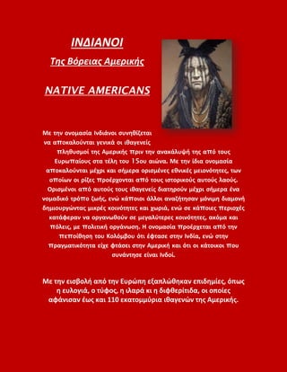 ΙΝΔΙΑΝΟΙ
Της Βόρειας Αμερικής
NATIVE AMERICANS
Με την ονομασία Ινδιάνοι συνηθίζεται
να αποκαλούνται γενικά οι ιθαγενείς
πληθυσμοί της Αμερικής πριν την ανακάλυψή της από τους
Ευρωπαίους στα τέλη του 15ου αιώνα. Με την ίδια ονομασία
αποκαλούνται μέχρι και σήμερα ορισμένες εθνικές μειονότητες, των
οποίων οι ρίζες προέρχονται από τους ιστορικούς αυτούς λαούς.
Ορισμένοι από αυτούς τους ιθαγενείς διατηρούν μέχρι σήμερα ένα
νομαδικό τρόπο ζωής, ενώ κάποιοι άλλοι αναζήτησαν μόνιμη διαμονή
δημιουργώντας μικρές κοινότητες και χωριά, ενώ σε κάποιες περιοχές
κατάφεραν να οργανωθούν σε μεγαλύτερες κοινότητες, ακόμα και
πόλεις, με πολιτική οργάνωση. Η ονομασία προέρχεται από την
πεποίθηση του Κολόμβου ότι έφτασε στην Ινδία, ενώ στην
πραγματικότητα είχε φτάσει στην Αμερική και ότι οι κάτοικοι που
συνάντησε είναι Ινδοί.
Με την εισβολή από την Ευρώπη εξαπλώθηκαν επιδημίες, όπως
η ευλογιά, ο τύφος, η ιλαρά κι η διφθερίτιδα, οι οποίες
αφάνισαν έως και 110 εκατομμύρια ιθαγενών της Αμερικής.
 