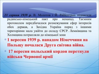 ∗ 1 вересня 1939 р. нападом Німеччини на
Польщу почалася Друга світова війна.
∗ 17 вересня польський кордон перетнули
війська Червоної армії
23 серпня 1939 р. В. Молотов і Й. Ріббентроп підписали
радянсько-німецький пакт про ненапад. Таємним
протоколом передбачалося розмежування сфер інтересів
обох держав, а Західна Україна поряд з іншими
територіями мала увійти до складу СРСР. Лемківщина та
Холмщина потрапляли до німецької зони
 