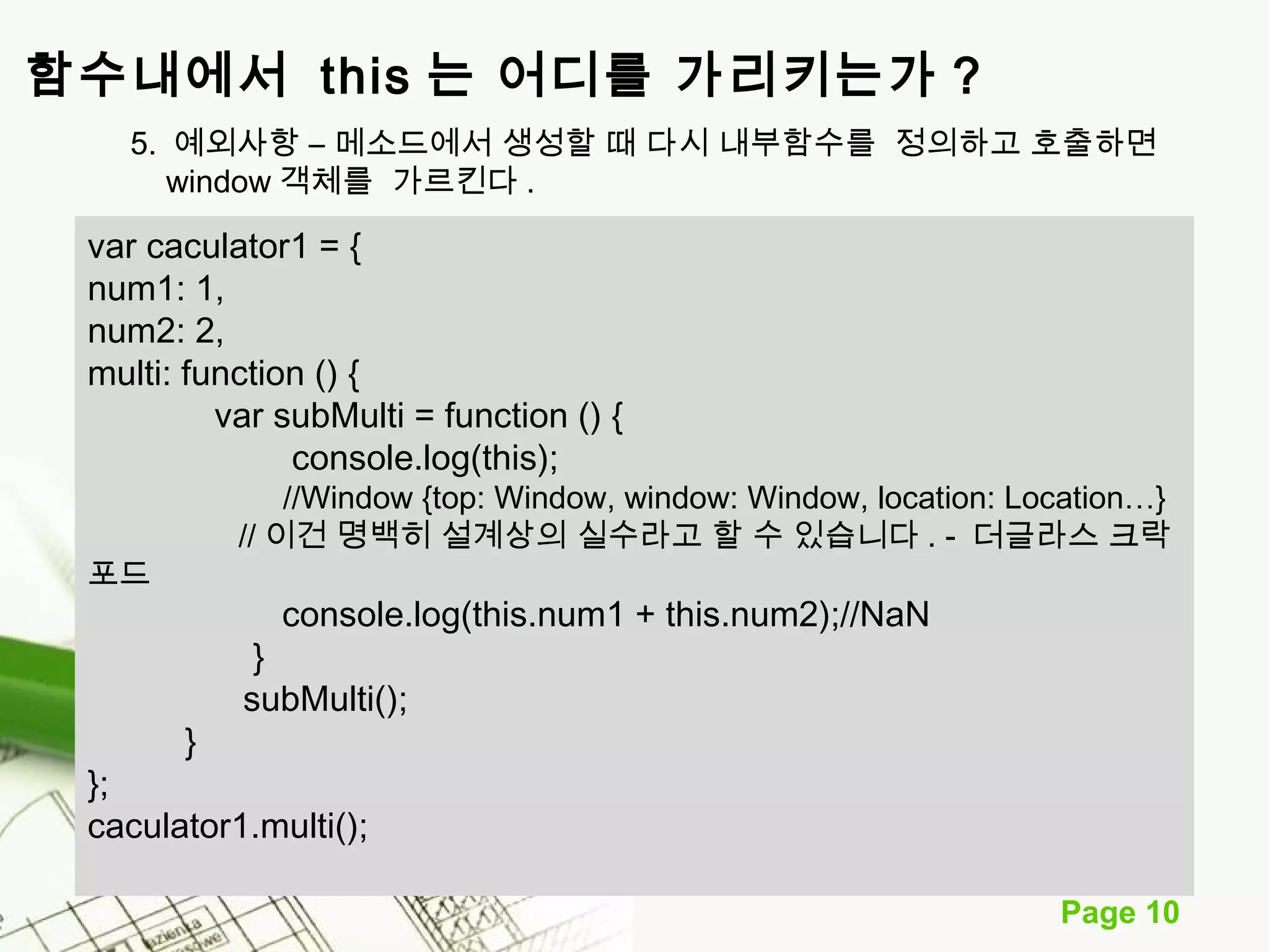 Page 10 
함수내에서 this 는 어디를 가리키는가 ? 
5. 예외사항 – 메소드에서 생성할 때 다시 내부함수를 정의하고 호출하면 
window 객체를 가르킨다 . 
var caculator1 = { 
num1: 1, 
num2: 2, 
multi: function () { 
var subMulti = function () { 
console.log(this); 
//Window {top: Window, window: Window, location: Location…} 
// 이건 명백히 설계상의 실수라고 할 수 있습니다 . - 더글라스 크락 
포드 
console.log(this.num1 + this.num2);//NaN 
} 
subMulti(); 
} 
}; 
caculator1.multi(); 
 