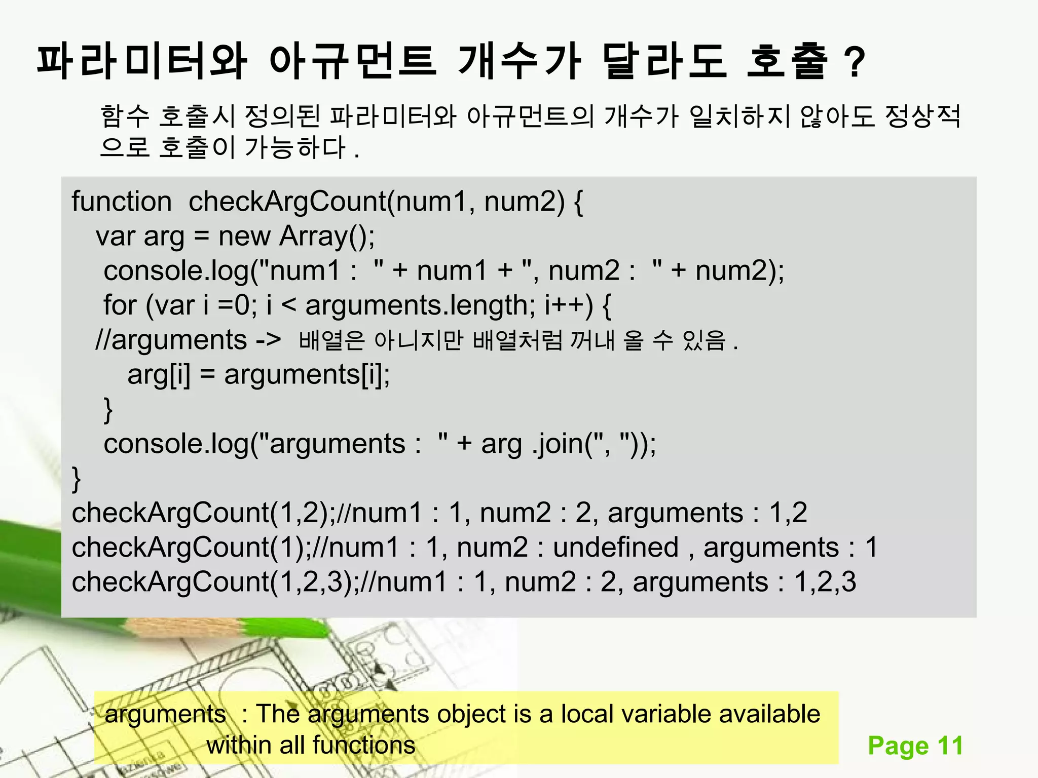 Page 11 
파라미터와 아규먼트 개수가 달라도 호출 ? 
함수 호출시 정의된 파라미터와 아규먼트의 개수가 일치하지 않아도 정상적 
으로 호출이 가능하다 . 
function checkArgCount(num1, num2) { 
var arg = new Array(); 
console.log("num1 : " + num1 + ", num2 : " + num2); 
for (var i =0; i < arguments.length; i++) { 
//arguments -> 배열은 아니지만 배열처럼 꺼내 올 수 있음. 
arg[i] = arguments[i]; 
} 
console.log("arguments : " + arg .join(", ")); 
} 
checkArgCount(1,2);//num1 : 1, num2 : 2, arguments : 1,2 
checkArgCount(1);//num1 : 1, num2 : undefined , arguments : 1 
checkArgCount(1,2,3);//num1 : 1, num2 : 2, arguments : 1,2,3 
arguments : The arguments object is a local variable available 
within all functions 
 