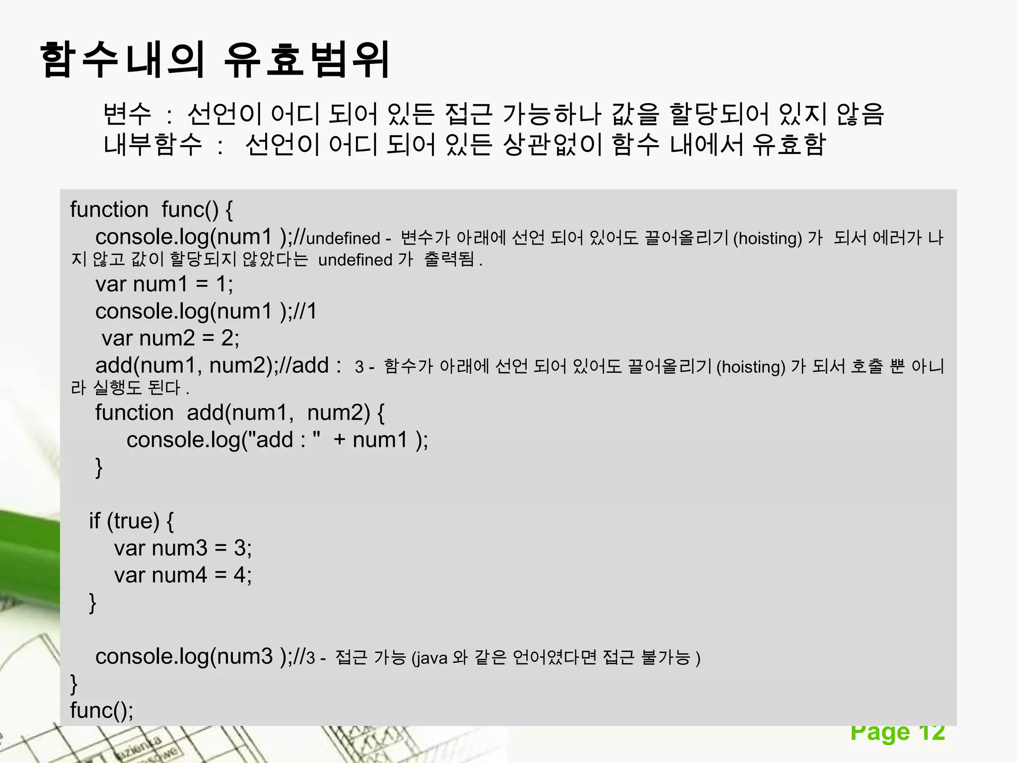 Page 12 
함수내의 유효범위 
변수 : 선언이 어디 되어 있든 접근 가능하나 값을 할당되어 있지 않음 
내부함수 : 선언이 어디 되어 있든 상관없이 함수 내에서 유효함 
function func() { 
console.log(num1 );//undefined - 변수가 아래에 선언 되어 있어도 끌어올리기(hoisting) 가 되서 에러가 나 
지 않고 값이 할당되지 않았다는 undefined 가 출력됨. 
var num1 = 1; 
console.log(num1 );//1 
var num2 = 2; 
add(num1, num2);//add : 3 - 함수가 아래에 선언 되어 있어도 끌어올리기(hoisting) 가 되서 호출 뿐 아니 
라 실행도 된다. 
function add(num1, num2) { 
console.log("add : " + num1 ); 
} 
if (true) { 
var num3 = 3; 
var num4 = 4; 
} 
console.log(num3 );//3 - 접근 가능(java 와 같은 언어였다면 접근 불가능) 
} func(); 
 