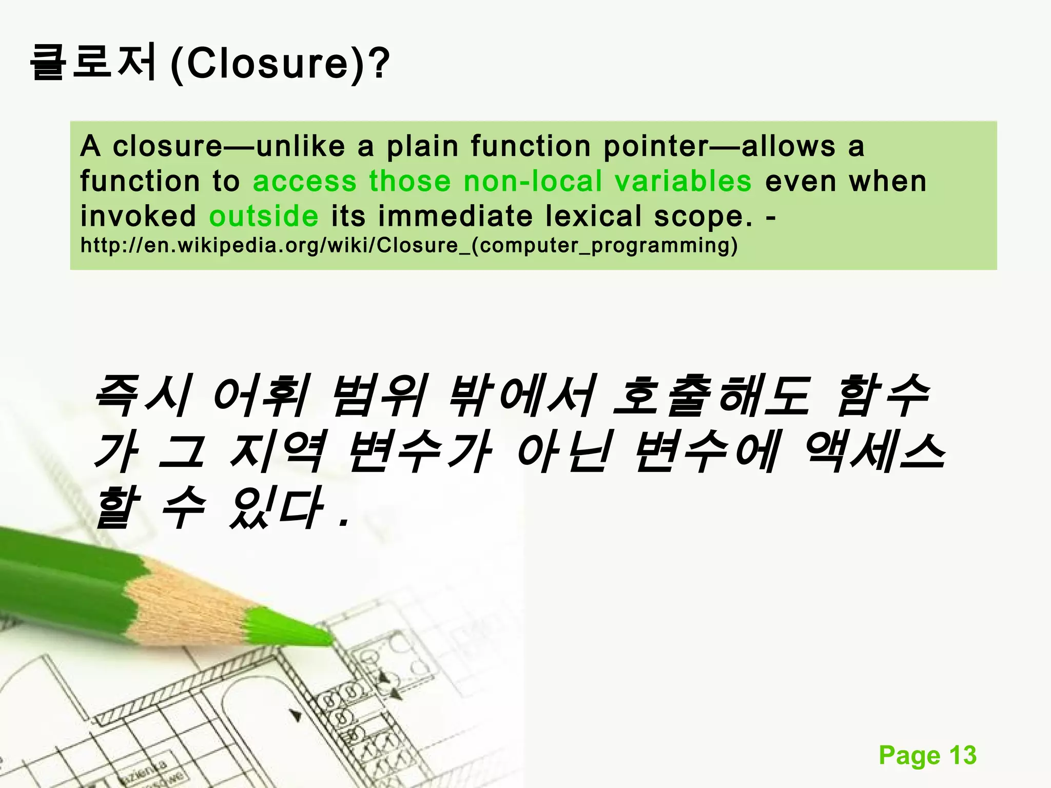 A closure—unlike a plain function pointer—allows a 
function to access those non-local variables even when 
invoked outside its immediate lexical scope. - 
http://en.wikipedia.org/wiki/Closure_(computer_programming) 
즉시 어휘 범위 밖에서 호출해도 함수 
가 그 지역 변수가 아닌 변수에 액세스 
할 수 있다 . 
Page 13 
클로저 (Closure)? 
 